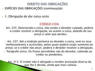    ESPÉCIES DAS OBRIGAÇÕES (continuação)

   1. Obrigação de dar coisa certa

                                  CÓDIGO CIVIL
        Art. 235. Deteriorada a coisa, não sendo o devedor culpado, poderá
           o credor resolver a obrigação, ou aceitar a coisa, abatido de seu
                               preço o valor que perdeu.

      Art. 237. Até a tradição pertence ao devedor a coisa, com os seus
      melhoramentos e acrescidos, pelos quais poderá exigir aumento no
     preço; se o credor não anuir, poderá o devedor resolver a obrigação.
     Parágrafo único. Os frutos percebidos são do devedor, cabendo ao
                              credor os pendentes.

         Art. 313. O credor não é obrigado a receber prestação diversa da
                      que lhe é devida, ainda que mais valiosa.
                                                                            6
 