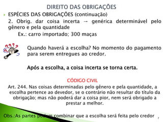    ESPÉCIES DAS OBRIGAÇÕES (continuação)
    2. Obrig. dar coisa incerta → genérica determinável pelo
    gênero e pela quantidade
        Ex.: carro importado; 300 maças

            Quando haverá a escolha? No momento do pagamento
            para serem entregues ao credor.

            Após a escolha, a coisa incerta se torna certa.

                               CÓDIGO CIVIL
    Art. 244. Nas coisas determinadas pelo gênero e pela quantidade, a
    escolha pertence ao devedor, se o contrário não resultar do título da
      obrigação; mas não poderá dar a coisa pior, nem será obrigado a
                              prestar a melhor.

Obs.:As partes podem combinar que a escolha será feita pelo credor     7
 