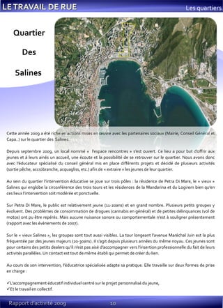 10Rapport d’activité 2009
Les quartiers
Cette année 2009 a été riche en actions mises en œuvre avec les partenaires sociaux (Mairie, Conseil Général et
Capa..) sur le quartier des Salines.
Depuis septembre 2009, un local nommé « l’espace rencontres » s’est ouvert. Ce lieu a pour but d’offrir aux
jeunes et à leurs ainés un accueil, une écoute et la possibilité de se retrouver sur le quartier. Nous avons donc
avec l’éducateur spécialisé du conseil général mis en place différents projets et décidé de plusieurs activités
(sortie pêche, accrobranche, acquagliss, etc.) afin de « extraire » les jeunes de leur quartier.
Au sein du quartier l’intervention éducative se joue sur trois pôles : la résidence de Petra Di Mare, le « vieux »
Salines qui englobe la circonférence des trois tours et les résidences de la Mandarina et du Logirem bien qu’en
ces lieux l’intervention soit modérée et ponctuelle.
Sur Petra Di Mare, le public est relativement jeune (11-20ans) et en grand nombre. Plusieurs petits groupes y
évoluent. Des problèmes de consommation de drogues (cannabis en général) et de petites délinquances (vol de
motos) ont pu être repérés. Mais aucune nuisance sonore ou comportementale n’est à souligner présentement
(rapport avec les évènements de 2007).
Sur le « vieux Salines », les groupes sont tout aussi visibles. La tour longeant l’avenue Maréchal Juin est la plus
fréquentée par des jeunes majeurs (20-30ans). Il s’agit depuis plusieurs années du même noyau. Ces jeunes sont
pour certains des petits dealers qu’il n’est pas aisé d’accompagner vers l’insertion professionnelle du fait de leurs
activités parallèles. Un contact est tout de même établi qui permet de créer du lien.
Au cours de son intervention, l’éducatrice spécialisée adapte sa pratique. Elle travaille sur deux formes de prise
en charge :
L’accompagnement éducatif individuel centré sur le projet personnalisé du jeune,
Et le travail en collectif.
Quartier
Des
Salines
 