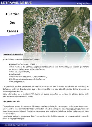 12
Les quartiers
1.Les lieux d’intervention
Notre intervention éducative se situe au niveau :
Du local des Cannes « U LUCALE »,
De la résidence des Cannes, plus précisément devant les halls d’immeubles, aux escaliers qui mènent
sur la route d’Alata, et sur la Place des Cannes,
De la rue Ange MORETTI,
Du City stade,
De l’Association de quartier « L’île aux enfants »,
De l’école primaire et maternelle des Cannes,
Du Collège Padule.
Ces présences sociales permettent de créer et maintenir du lien, d’établir une relation de confiance, et
d’effectuer un travail de prévention auprès de notre public avec pour objectif principal de leur proposer un
accompagnement éducatif.
Notre intervention sur le territoire s’effectue le soir quatre à cinq fois par semaine (de 16h00 à 20h00) et le
mercredi après-midi (de 14h00 à 18h00).
2.La présence sociale
Cette présence permet de rencontrer, d’échanger avec la population, les commerçants et d’observer les groupes.
Ces rencontres nous permettent d’établir une relation éducative sur laquelle nous nous appuyons pour élaborer
un accompagnement éducatif. Celui-ci permettant une prise en charge globale de l’enfant ou l’adolescent dans
son milieu de vie.
La présence sociale incontournable dans l’exercice du métier de l’éducateur de rue nous permet de repérer le
public et ses problématiques.
Quartier
Des
Cannes
Rapport d’activité 2009
 
