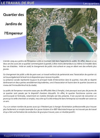 16Rapport d’activité 2009
Les quartiers
L’année 2009 aux jardins de l’Empereur a été un tournant réel dans l’approche du public. En effet, depuis un ou
deux ans les suivis de ce quartier commençaient à grandir, à être moins demandeurs ou même à s’installer dans
leur vie d’adultes. Initié en 2008, le changement de public s’est achevé en 2009 en allant vers des enfants plus
jeunes.
Ce changement de public a été de paire avec un travail renforcé de partenariat avec l’association de quartier où
se trouve également le local mis à disposition pour recevoir le public.
La présence sociale représente toujours le principal mode d’intervention dans le quartier, mais elle se répartit
dorénavant en deux parties sensiblement équivalentes, une à l’association et l’autre dans le quartier (souvent au
niveau de l’immeuble Iéna II et du stade).
Le public de l’empereur rencontre assez peu de difficultés liées à l’emploi, c’est pourquoi aussi peu de jeunes de
ce quartier sont passés par le dispositif chantiers éducatifs. En effet, le quartier fonctionne comme une
communauté et l’entraide, notamment en matière d’emploi est très présente. Il est courant de rencontrer un
jeune qui la veille cherchait un emploi, nous dire qu’il a été embauché dans l’entreprise où travaille son voisin ou
un ami.
Il y a un certain nombre de jeunes aussi qui n’hésitent pas à changer d’orientation professionnelle pour trouver
plus facilement un emploi (exemple d’un jeune titulaire d’un BEP électrotechnique qui ne trouvait pas de travail
et qui a fait une formation de conducteur de grue pour trouver, avec un résultat positif.)
Quartier des
Jardins de
l’Empereur
 