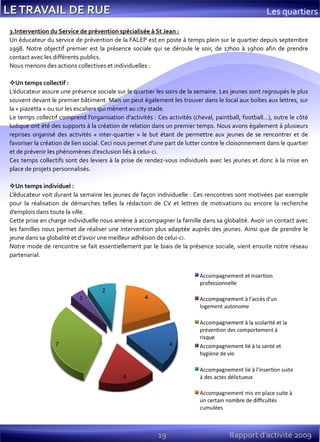 19 Rapport d’activité 2009
3.Intervention du Service de prévention spécialisée à St Jean :
Un éducateur du service de prévention de la FALEP est en poste à temps plein sur le quartier depuis septembre
1998. Notre objectif premier est la présence sociale qui se déroule le soir, de 17h00 à 19h00 afin de prendre
contact avec les différents publics.
Nous menons des actions collectives et individuelles :
Un temps collectif :
L’éducateur assure une présence sociale sur le quartier les soirs de la semaine. Les jeunes sont regroupés le plus
souvent devant le premier bâtiment. Mais on peut également les trouver dans le local aux boîtes aux lettres, sur
la « piazetta » ou sur les escaliers qui mènent au city stade.
Le temps collectif comprend l’organisation d’activités : Ces activités (cheval, paintball, football…), outre le côté
ludique ont été des supports à la création de relation dans un premier temps. Nous avons également à plusieurs
reprises organisé des activités « inter-quartier » le but étant de permettre aux jeunes de se rencontrer et de
favoriser la création de lien social. Ceci nous permet d’une part de lutter contre le cloisonnement dans le quartier
et de prévenir les phénomènes d’exclusion liés à celui-ci.
Ces temps collectifs sont des leviers à la prise de rendez-vous individuels avec les jeunes et donc à la mise en
place de projets personnalisés.
Un temps individuel :
L’éducateur voit durant la semaine les jeunes de façon individuelle : Ces rencontres sont motivées par exemple
pour la réalisation de démarches telles la rédaction de CV et lettres de motivations ou encore la recherche
d’emplois dans toute la ville.
Cette prise en charge individuelle nous amène à accompagner la famille dans sa globalité. Avoir un contact avec
les familles nous permet de réaliser une intervention plus adaptée auprès des jeunes. Ainsi que de prendre le
jeune dans sa globalité et d’avoir une meilleur adhésion de celui-ci.
Notre mode de rencontre se fait essentiellement par le biais de la présence sociale, vient ensuite notre réseau
partenarial.
Les quartiers
 