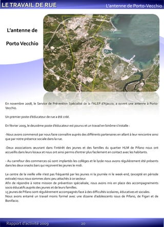 20Rapport d’activité 2009
En novembre 2008, le Service de Prévention Spécialisé de la FALEP d’Ajaccio, a ouvert une antenne à Porto-
Vecchio.
Un premier poste d’éducateur de rue a été créé.
En février 2009, le deuxième poste d’éducateur est pourvu et un travail en binôme s’installe :
-Nous avons commencé par nous faire connaître auprès des différents partenaires en allant à leur rencontre ainsi
que par notre présence sociale dans la rue.
-Deux associations œuvrant dans l’intérêt des jeunes et des familles du quartier HLM de Pifano nous ont
accueillis dans leurs locaux et nous ont ainsi permis d’entrer plus facilement en contact avec les habitants.
- Au carrefour des commerces où sont implantés les collèges et le lycée nous avons régulièrement été présents
dans les deux snacks bars qui reçoivent les jeunes le midi.
Le centre de la vieille ville n’est pas fréquenté par les jeunes ni la journée ni le week-end, (excepté en période
estivale) nous nous sommes donc peu attachés à ce secteur.
Afin de répondre à notre mission de prévention spécialisée, nous avons mis en place des accompagnements
socio éducatifs auprès des jeunes et de leurs familles.
15 jeunes de Pifano sont régulièrement accompagnés face à des difficultés scolaires, éducatives et sociales.
Nous avons entamé un travail moins formel avec une dizaine d’adolescents issus de Pifano, de Figari et de
Bonifacio.
L’antenne de
PortoVecchio
L’antenne de Porto-Vecchio
 