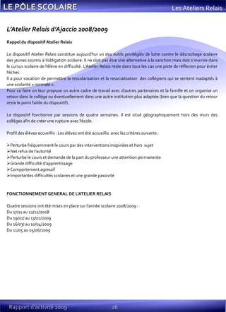 26Rapport d’activité 2009
Les Ateliers Relais
L’Atelier Relais d’Ajaccio 2008/2009
Rappel du dispositif Atelier Relais
Le dispositif Atelier Relais constitue aujourd’hui un des outils privilégiés de lutte contre le décrochage scolaire
des jeunes soumis à l’obligation scolaire. Il ne doit pas être une alternative à la sanction mais doit s’inscrire dans
le cursus scolaire de l’élève en difficulté. L’Atelier Relais reste dans tous les cas une piste de réflexion pour éviter
l’échec.
Il a pour vocation de permettre la rescolarisation et la resocialisation des collégiens qui se sentent inadaptés à
une scolarité « normale ».
Pour ce faire on leur propose un autre cadre de travail avec d’autres partenaires et la famille et on organise un
retour dans le collège ou éventuellement dans une autre institution plus adaptée (bien que la question du retour
reste le point faible du dispositif).
Le dispositif fonctionne par sessions de quatre semaines. Il est situé géographiquement hors des murs des
collèges afin de créer une rupture avec l'école.
Profil des élèves accueillis : Les élèves ont été accueillis avec les critères suivants :
Perturbe fréquemment le cours par des interventions inopinées et hors sujet
Net refus de l’autorité
Perturbe le cours et demande de la part du professeur une attention permanente
Grande difficulté d’apprentissage
Comportement agressif
Importantes difficultés scolaires et une grande passivité
FONCTIONNEMENT GENERAL DE L’ATELIER RELAIS
Quatre sessions ont été mises en place sur l’année scolaire 2008/2009 :
Du 17/11 au 12/12/2008
Du 19/01/ au 13/02/2009
Du 16/03/ au 10/04/2009
Du 11/05 au 05/06/2009
 