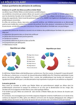 27 Rapport d’activité 2009
Les Ateliers Relais
Analyse quantitative des admissions de 2008/2009
Analyse sur le «profil» des élèves accueillis en Atelier Relais
Les élèves reçus à l’Atelier Relais cumulent plusieurs problématiques :
Les problèmes rencontrés par certains élèves ont souvent conduit l’équipe à travailler en étroite collaboration
avec les Assistantes Sociales et les Conseillers Principaux d’Education des collèges concernés pour une prise en
charge plus approfondie. Notre travail de partenariat avec la PJJ, l’AEMO s’est également développé au vue des
problématiques rencontrées.
En effet, de nombreux élèves, reçus pour une passivité extrême, une inhibition prononcée ou un décrochage
avéré se sont révélés être victimes d’un mal-être très profond. De ce fait, plusieurs orientations au Point Accueil
Ecoute Jeunes ont été effectuées pour une prise en charge individuelle ou familiale avec une psychologue.
L’analyse plus précise des situations a souvent mis en évidence des problématiques familiales très perturbantes
telles que :
• Séparation des parents dans un climat très conflictuel
• Décès dans l’environnement proche (parents)
•Tendances suicidaires
• Conduites addictives du jeune ou dans sa famille
• Comportements pré-délinquants
• Maltraitance morale
En définitive, l’Atelier Relais a été bénéfique pour 13 d’entre eux. Pour les 7 autres, le dispositif n’a pas été positif.
En effet pour 4 d’entre eux, un surcroît de mesures éducatives (AEMO et/ou PJJ, Prévention spécialisée) n’a pas
permis une bonne adhésion au dispositif. Pour 2 autres, des problématiques trop lourdes ont nécessité un
signalement à la CRIP enfin pour 1 une déscolarisation trop importante n’a pas permis une adhésion au dispositif.
Evaluation générale
Nous avons pu constater et vérifier que l’Atelier Relais est particulièrement adapté aux élèves dont les
problématiques concernent le manque de confiance en soi ainsi que la dévalorisation de leur image. Des
résultats très encourageants ont été obtenus avec cette typologie d’élèves.
Il est évident que plus l’élève est orienté tôt dans l’année à l’Atelier Relais plus les chances de réussite sont
importantes.
En conclusion, nous envisageons pour la rentrée 2009/2010 d’apporter certaines modifications sur la durée et les
contenus du dispositif. En effet, après une réflexion commune avec les équipes pédagogiques des collèges il
semble judicieux de revenir sur des temps de session de trois semaines avec une entrée et sortie permanente
 