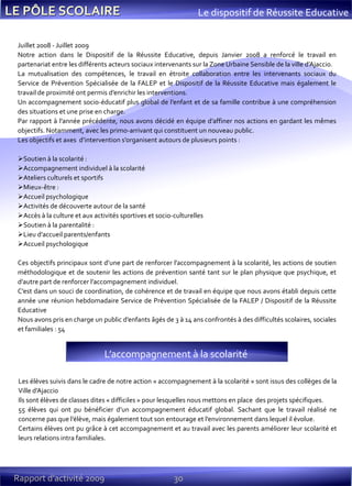 30Rapport d’activité 2009
Le dispositif de Réussite Educative
Juillet 2008 - Juillet 2009
Notre action dans le Dispositif de la Réussite Educative, depuis Janvier 2008 a renforcé le travail en
partenariat entre les différents acteurs sociaux intervenants sur la Zone Urbaine Sensible de la ville d’Ajaccio.
La mutualisation des compétences, le travail en étroite collaboration entre les intervenants sociaux du
Service de Prévention Spécialisée de la FALEP et le Dispositif de la Réussite Educative mais également le
travail de proximité ont permis d’enrichir les interventions.
Un accompagnement socio-éducatif plus global de l’enfant et de sa famille contribue à une compréhension
des situations et une prise en charge.
Par rapport à l’année précédente, nous avons décidé en équipe d’affiner nos actions en gardant les mêmes
objectifs. Notamment, avec les primo-arrivant qui constituent un nouveau public.
Les objectifs et axes d’intervention s’organisent autours de plusieurs points :
Soutien à la scolarité :
Accompagnement individuel à la scolarité
Ateliers culturels et sportifs
Mieux-être :
Accueil psychologique
Activités de découverte autour de la santé
Accès à la culture et aux activités sportives et socio-culturelles
Soutien à la parentalité :
Lieu d’accueil parents/enfants
Accueil psychologique
Ces objectifs principaux sont d’une part de renforcer l’accompagnement à la scolarité, les actions de soutien
méthodologique et de soutenir les actions de prévention santé tant sur le plan physique que psychique, et
d’autre part de renforcer l’accompagnement individuel.
C’est dans un souci de coordination, de cohérence et de travail en équipe que nous avons établi depuis cette
année une réunion hebdomadaire Service de Prévention Spécialisée de la FALEP / Dispositif de la Réussite
Educative
Nous avons pris en charge un public d’enfants âgés de 3 à 14 ans confrontés à des difficultés scolaires, sociales
et familiales : 54
Les élèves suivis dans le cadre de notre action « accompagnement à la scolarité » sont issus des collèges de la
Ville d’Ajaccio
Ils sont élèves de classes dites « difficiles » pour lesquelles nous mettons en place des projets spécifiques.
55 élèves qui ont pu bénéficier d’un accompagnement éducatif global. Sachant que le travail réalisé ne
concerne pas que l’élève, mais également tout son entourage et l’environnement dans lequel il évolue.
Certains élèves ont pu grâce à cet accompagnement et au travail avec les parents améliorer leur scolarité et
leurs relations intra familiales.
L’accompagnement { la scolarité
 