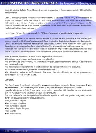 32Rapport d’activité 2009
Le Point Accueil Ecoute Jeune
L'objectif principal du Point Accueil Ecoute Jeunes est la prévention et l’accompagnement des difficultés liées
à l'adolescence.
Le PAEJ dans son approche généraliste répond fidèlement à la circulaire de mars 2002, relative à la mise en
œuvre d’un dispositif unifié des Points Accueil Ecoute Jeunes destinés aux jeunes et à leurs parents
s’adressant en priorité aux adolescents et jeunes majeurs rencontrant diverses problématiques : conflits
familiaux, mal être, solitude, échec scolaire, tentatives de suicide, conduites à risque, violences, délinquances,
conduites addictives, fugues, errance…
Les principes d’accueil des professionnels du PAEJ sont l’anonymat, la confidentialité et la gratuité.
Sans délai, les jeunes et les parents peuvent accéder à l’écoute de leurs difficultés et des conflits qu'ils
peuvent rencontrer, bénéficier d’un étayage spécifique et adapté au Sujet et ainsi aller vers plus d’autonomie.
Le PAEJ est rattaché au Service de Prévention Spécialisé FALEP qui a créé, au sein du Point Ecoute, une
dynamique constructive par la collaboration de l’équipe éducative c'est-à-dire les éducateurs de rue.
« Aller vers » les jeunes par une présence sociale dans les quartiers d’Ajaccio et « l’accueil des jeunes » au PAEJ
permet d’affiner un accompagnement, un suivi éducatif de qualité quelle que soit la démarche effectuée.
Les champs de compétence du Point Ecoute d’Ajaccio s’inscrivent dans :
L’écoute des personnes en souffrance (jeunes et/ou familles).
La prévention de la toxicomanie, des conduites d’addiction, des comportements à risque et de l’exclusion
sous toutes ses formes.
La médiation au sein de la famille, et le rétablissement des liens de confiance avec les adultes.
L’accueil et l’orientation des jeunes vers les services spécialisés.
La réinsertion sociale et professionnelle des jeunes les plus démunis par un accompagnement
psychologique et socio-éducatif adapté.
LE PUBLIC
Pour l’année 2009, le nombre de visites s’élève 2039 personnes toutes catégories d’âges confondues. Depuis
des années le PAEJ est constitué de jeunes de 12 à 25 ans, d’adultes de plus de 25 ans et de parents.
Le public fréquentant le Point Ecoute d’Ajaccio est toujours aussi diversifié : familles, parents, adolescents
bien sûr, mais aussi voisins, travailleurs sociaux, enseignants, etc.
Pour une meilleure lecture, il est possible d’appréhender le public accueilli en 4 grandes catégories, chacune
d’entre elle pouvant se décliner en sous catégorie :
Les jeunes de 12 à 15 ans
Les jeunes de 15 à 18 ans
Les jeunes de 18 à 25 ans
Les adultes de plus de 25 ans
Les parents
Les professionnels.
 
