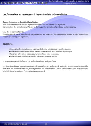36Rapport d’activité 2009
La formation au repérage et à la gestion de la
crise suicidaire
Les formations au repérage et à la gestion de la crise suicidaire
Rappel du contenu et des objectifs de l’action :
Mise en place des formations sur la prévention de la crise suicidaire sur la région par :
L’organisation des formations sur Ajaccio et Bastia, par les formateurs formés sur le plan national,
Suivi des personnels formés :
Organisation de deux journées de regroupement en direction des personnels formés et des institutions
présentes dans le guide répertoire.
OBJECTIFS :
Généraliser les formations au repérage de la crise suicidaire vers tous les publics,
Faire connaître les structures de prévention et de soins de la souffrance psychique,
Favoriser le travail en réseau pour une meilleure prise en charge,
Faire baisser le nombre de suicides ou de tentatives de suicide.
15 sessions ont permis de former 139 professionnels sur la région Corse.
Les deux journées de regroupement ont été proposées non seulement à toutes les personnes qui ont suivi la
formation par notre intermédiaire, mais également aux personnels du Conseil Général de la Corse du Sud qui ont
bénéficié d’une formation à l’interne (soit 40 personnes).
 