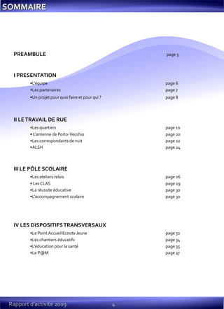 PREAMBULE page 5
I PRESENTATION
•L'équipe page 6
•Les partenaires page 7
•Un projet pour quoi faire et pour qui ? page 8
II LETRAVAIL DE RUE
•Les quartiers page 10
• L’antenne de Porto-Vecchio page 20
•Les correspondants de nuit page 22
•ALSH page 24
III LE PÔLE SCOLAIRE
•Les ateliers relais page 26
• Les CLAS page 29
•La réussite éducative page 30
•L’accompagnement scolaire page 30
IV LES DISPOSITIFSTRANSVERSAUX
•Le Point Accueil Ecoute Jeune page 32
•Les chantiers éducatifs page 34
•L’éducation pour la santé page 35
•Le P@M page 37
4Rapport d’activité 2009
 