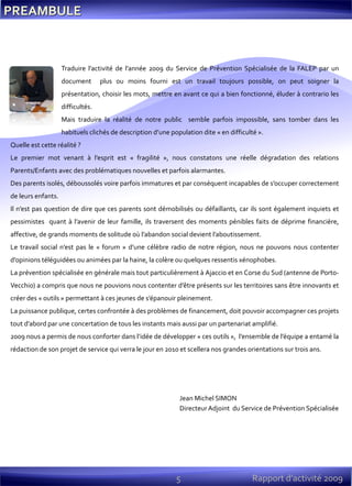 5 Rapport d’activité 2009
Traduire l’activité de l’année 2009 du Service de Prévention Spécialisée de la FALEP par un
document plus ou moins fourni est un travail toujours possible, on peut soigner la
présentation, choisir les mots, mettre en avant ce qui a bien fonctionné, éluder à contrario les
difficultés.
Mais traduire la réalité de notre public semble parfois impossible, sans tomber dans les
habituels clichés de description d’une population dite « en difficulté ».
Quelle est cette réalité ?
Le premier mot venant à l’esprit est « fragilité », nous constatons une réelle dégradation des relations
Parents/Enfants avec des problématiques nouvelles et parfois alarmantes.
Des parents isolés, déboussolés voire parfois immatures et par conséquent incapables de s’occuper correctement
de leurs enfants.
Il n’est pas question de dire que ces parents sont démobilisés ou défaillants, car ils sont également inquiets et
pessimistes quant à l’avenir de leur famille, ils traversent des moments pénibles faits de déprime financière,
affective, de grands moments de solitude où l’abandon social devient l’aboutissement.
Le travail social n’est pas le « forum » d’une célèbre radio de notre région, nous ne pouvons nous contenter
d’opinions téléguidées ou animées par la haine, la colère ou quelques ressentis xénophobes.
La prévention spécialisée en générale mais tout particulièrement à Ajaccio et en Corse du Sud (antenne de Porto-
Vecchio) a compris que nous ne pouvions nous contenter d’être présents sur les territoires sans être innovants et
créer des « outils » permettant à ces jeunes de s’épanouir pleinement.
La puissance publique, certes confrontée à des problèmes de financement, doit pouvoir accompagner ces projets
tout d’abord par une concertation de tous les instants mais aussi par un partenariat amplifié.
2009 nous a permis de nous conforter dans l’idée de développer « ces outils », l’ensemble de l’équipe a entamé la
rédaction de son projet de service qui verra le jour en 2010 et scellera nos grandes orientations sur trois ans.
Jean Michel SIMON
DirecteurAdjoint du Service de Prévention Spécialisée
 