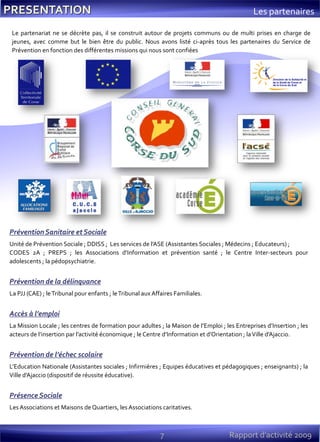 7 Rapport d’activité 2009
Les partenaires
Le partenariat ne se décrète pas, il se construit autour de projets communs ou de multi prises en charge de
jeunes, avec comme but le bien être du public. Nous avons listé ci-après tous les partenaires du Service de
Prévention en fonction des différentes missions qui nous sont confiées.
Prévention Sanitaire et Sociale
Unité de Prévention Sociale ; DDISS ; Les services de l’ASE (Assistantes Sociales ; Médecins ; Educateurs) ;
CODES 2A ; PREPS ; les Associations d’Information et prévention santé ; le Centre Inter-secteurs pour
adolescents ; la pédopsychiatrie.
Prévention de la délinquance
La PJJ (CAE) ; leTribunal pour enfants ; leTribunal aux Affaires Familiales.
Accès à l’emploi
La Mission Locale ; les centres de formation pour adultes ; la Maison de l’Emploi ; les Entreprises d’Insertion ; les
acteurs de l’insertion par l’activité économique ; le Centre d’Information et d’Orientation ; laVille d’Ajaccio.
Prévention de l’échec scolaire
L’Education Nationale (Assistantes sociales ; Infirmières ; Equipes éducatives et pédagogiques ; enseignants) ; la
Ville d’Ajaccio (dispositif de réussite éducative).
Présence Sociale
Les Associations et Maisons de Quartiers, les Associations caritatives.
 