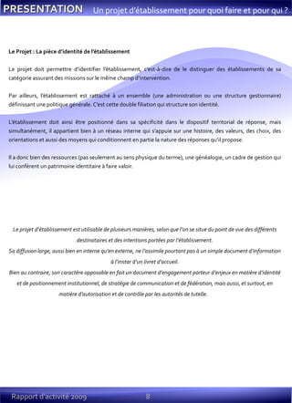 8Rapport d’activité 2009
Un projet d’établissement pour quoi faire et pour qui ?
Le Projet : La pièce d’identité de l’établissement
Le projet doit permettre d’identifier l’établissement, c’est-à-dire de le distinguer des établissements de sa
catégorie assurant des missions sur le même champ d’intervention.
Par ailleurs, l’établissement est rattaché à un ensemble (une administration ou une structure gestionnaire)
définissant une politique générale. C’est cette double filiation qui structure son identité.
L’établissement doit ainsi être positionné dans sa spécificité dans le dispositif territorial de réponse, mais
simultanément, il appartient bien à un réseau interne qui s’appuie sur une histoire, des valeurs, des choix, des
orientations et aussi des moyens qui conditionnent en partie la nature des réponses qu’il propose.
Il a donc bien des ressources (pas seulement au sens physique du terme), une généalogie, un cadre de gestion qui
lui confèrent un patrimoine identitaire à faire valoir.
Le projet d’établissement est utilisable de plusieurs manières, selon que l’on se situe du point de vue des différents
destinataires et des intentions portées par l’établissement.
Sa diffusion large, aussi bien en interne qu’en externe, ne l’assimile pourtant pas à un simple document d’information
à l’instar d’un livret d’accueil.
Bien au contraire, son caractère opposable en fait un document d’engagement porteur d’enjeux en matière d’identité
et de positionnement institutionnel, de stratégie de communication et de fédération, mais aussi, et surtout, en
matière d’autorisation et de contrôle par les autorités de tutelle.
 