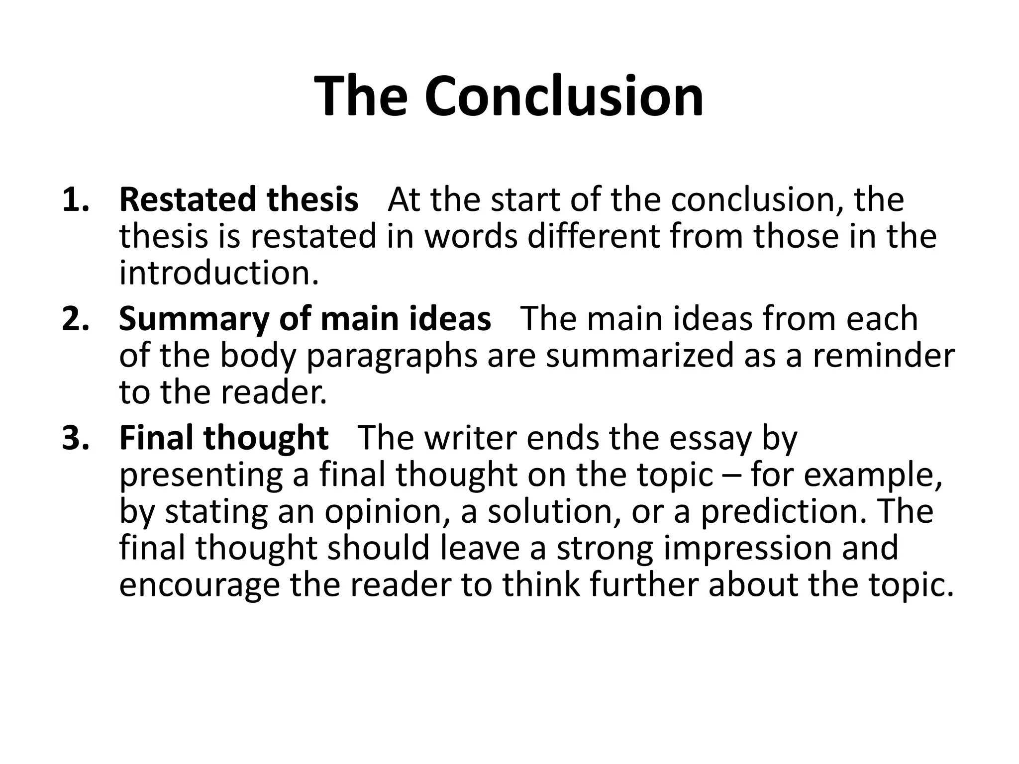 The Conclusion
1. Restated thesis At the start of the conclusion, the
thesis is restated in words different from those in the
introduction.
2. Summary of main ideas The main ideas from each
of the body paragraphs are summarized as a reminder
to the reader.
3. Final thought The writer ends the essay by
presenting a final thought on the topic – for example,
by stating an opinion, a solution, or a prediction. The
final thought should leave a strong impression and
encourage the reader to think further about the topic.
 