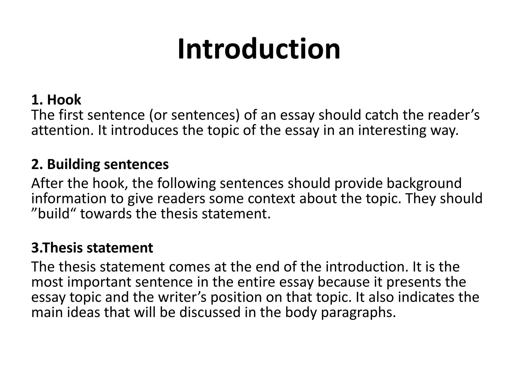 Introduction
1. Hook
The first sentence (or sentences) of an essay should catch the reader’s
attention. It introduces the topic of the essay in an interesting way.
2. Building sentences
After the hook, the following sentences should provide background
information to give readers some context about the topic. They should
”build“ towards the thesis statement.
3.Thesis statement
The thesis statement comes at the end of the introduction. It is the
most important sentence in the entire essay because it presents the
essay topic and the writer’s position on that topic. It also indicates the
main ideas that will be discussed in the body paragraphs.
 