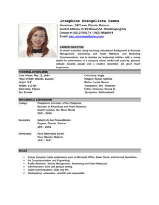 Josephine Evangelista Ramos
Hometown: 147 Lawa, Obando, Bulacan
Current Address: #749Mauway St., Mandaluyong City
Contact #: (02) 2799174 / 0927-8610864
E-mail: msc_annramos@yahoo.com
CAREER OBJECTIVE
To obtain a position using my strong educational background in Business
Management; Advertising and Public Relations and Marketing
Communications and to develop my leadership abilities with a strong
desire for achievement in a company where intellectual capacity, pleasant
attitude towards people and a creative dynamism are given much
importance.
PERSONAL INFORMATION
Date of birth: May 27, 1984
Place of birth: Obando, Bulacan
Height: 5’4”
Weight: 110 lbs.
Citizenship: Filipino
Sex: Female
Civil status: Single
Religion: Roman Catholic
Mother: Loreta Ramos
Occupation: Self - employed
Father: Victoriano Ramos Sr.
Occupation: Self-employed
EDUCATIONAL BACKGROUND
College: Polytechnic University of the Philippines
Bachelor in Advertising and Public Relations
Mabini Campus, Sta. Mesa Manila
2001 - 2005
Secondary: Colegio de San PascualBaylon
Pag-asa, Obando, Bulacan
1997- 2001
Elementary: Paco Elementary School
Paco, Obando, Bulacan
1991 - 1997
SKILLS
 Knows computer basic applications such as Microsoft Office, Basic Oracle and Internet Operations.
 Ad Conceptualization and Copywriting.
 Public Relations (Events Management, Advertising and Press Releases).
 Administrative work and product selling.
 Good communications skills and PR.
 Hardworking, persuasive, versatile and responsible.
 