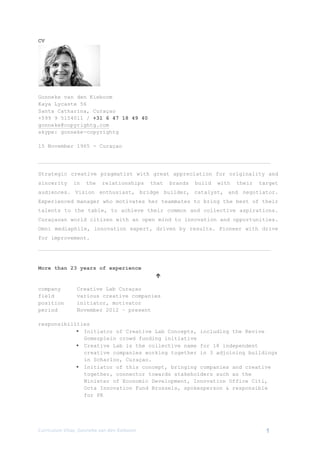 Curriculum	
  Vitae,	
  Gonneke	
  van	
  den	
  Kieboom	
   1
CV
Gonneke van den Kieboom
Kaya Lycaste 56
Santa Catharina, Curaçao
+599 9 5154011 / +31 6 47 18 49 40
gonneke@copyrightg.com
skype: gonneke-copyrightg
15 November 1965 - Curaçao
Strategic creative pragmatist with great appreciation for originality and
sincerity in the relationships that brands build with their target
audiences. Vision enthusiast, bridge builder, catalyst, and negotiator.
Experienced manager who motivates her teammates to bring the best of their
talents to the table, to achieve their common and collective aspirations.
Curaçaoan world citizen with an open mind to innovation and opportunities.
Omni mediaphile, innovation expert, driven by results. Pioneer with drive
for improvement.
More than 23 years of experience
é
company Creative Lab Curaçao
field various creative companies
position initiator, motivator
period November 2012 – present
responsibilities
§ Initiator of Creative Lab Concepts, including the Revive
Gomezplein crowd funding initiative
§ Creative Lab is the collective name for 18 independent
creative companies working together in 3 adjoining buildings
in Scharloo, Curaçao.
§ Initiator of this concept, bringing companies and creative
together, connector towards stakeholders such as the
Minister of Economic Development, Innovation Office Citi,
Octa Innovation Fund Brussels, spokesperson & responsible
for PR
 
