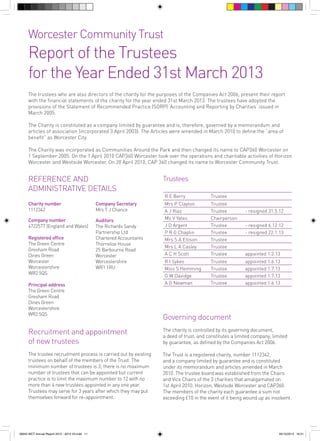 Worcester Community Trust

Report of the Trustees
for the Year Ended 31st March 2013
The trustees who are also directors of the charity for the purposes of the Companies Act 2006, present their report
with the financial statements of the charity for the year ended 31st March 2013. The trustees have adopted the
provisions of the Statement of Recommended Practice (SORP) ‘Accounting and Reporting by Charities’ issued in
March 2005.
The Charity is constituted as a company limited by guarantee and is, therefore, governed by a memorandum and
articles of association (incorporated 3 April 2003). The Articles were amended in March 2010 to define the “area of
benefit” as Worcester City.
The Charity was incorporated as Communities Around the Park and then changed its name to CAP360 Worcester on
1 September 2005. On the 1 April 2010 CAP360 Worcester took over the operations and charitable activities of Horizon
Worcester and Westside Worcester. On 20 April 2010, CAP 360 changed its name to Worcester Community Trust.

REFERENCE AND
ADMINISTRATIVE DETAILS

Trustees
R E Berry

Charity number
1112342

Company Secretary
Mrs T J Chance

Company number
4722577 (England and Wales)

Auditors
The Richards Sandy
Partnership Ltd
Chartered Accountants
Thorneloe House
25 Barbourne Road
Worcester
Worcestershire
WR1 1RU

Registered office
The Green Centre
Gresham Road
Dines Green
Worcester
Worcestershire
WR2 5QS
Principal address
The Green Centre
Gresham Road
Dines Green
Worcestershire
WR2 5QS

Trustee

Mrs P Clayton
A J Riaz
Ms V Yates
J D Argent
P R G Chaplin
Mrs S A Ellison
Mrs L A Casley
A C H Scott

Trustee
Trustee
Chairperson
Trustee
Trustee
Trustee
Trustee
Trustee

R I Sykes
Miss S Hemming
G W Davidge
A G Newman

Trustee
Trustee
Trustee
Trustee

- resigned 31.5.12
- resigned 6.12.12
- resigned 22.1.13

appointed 1.2.13
appointed 1.6.13
appointed 1.7.13
appointed 1.7.13
appointed 1.6.13

Governing document

Recruitment and appointment
of new trustees

The charity is controlled by its governing document,
a deed of trust, and constitutes a limited company, limited
by guarantee, as defined by the Companies Act 2006.

The trustee recruitment process is carried out by existing
trustees on behalf of the members of the Trust. The
minimum number of trustees is 3; there is no maximum
number of trustees that can be appointed but current
practice is to limit the maximum number to 12 with no
more than 4 new trustees appointed in any one year.
Trustees may serve for 3 years after which they may put
themselves forward for re-appointment.

The Trust is a registered charity, number 1112342,
and a company limited by guarantee and is constituted
under its memorandum and articles amended in March
2010. The trustee board was established from the Chairs
and Vice Chairs of the 3 charities that amalgamated on
1st April 2010: Horizon, Westside Worcester and CAP360.
The members of the charity each guarantee a sum not
exceeding £10 in the event of it being wound up as insolvent.

56943 WCT Annual Report 2012 - 2013 V3.indd 11

05/12/2013 16:31

 