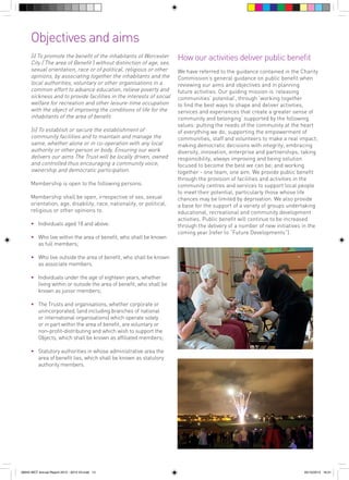 Objectives and aims
(i) To promote the benefit of the inhabitants of Worcester
City (‘The area of Benefit’) without distinction of age, sex,
sexual orientation, race or of political, religious or other
opinions, by associating together the inhabitants and the
local authorities, voluntary or other organisations in a
common effort to advance education, relieve poverty and
sickness and to provide facilities in the interests of social
welfare for recreation and other leisure-time occupation
with the object of improving the conditions of life for the
inhabitants of the area of benefit.
(ii) To establish or secure the establishment of
community facilities and to maintain and manage the
same, whether alone or in co-operation with any local
authority or other person or body. Ensuring our work
delivers our aims The Trust will be locally driven, owned
and controlled thus encouraging a community voice,
ownership and democratic participation.
Membership is open to the following persons:
Membership shall be open, irrespective of sex, sexual
orientation, age, disability, race, nationality, or political,
religious or other opinions to:
•	 Individuals aged 18 and above:
•	 Who live within the area of benefit, who shall be known
as full members;

How our activities deliver public benefit
We have referred to the guidance contained in the Charity
Commission’s general guidance on public benefit when
reviewing our aims and objectives and in planning
future activities. Our guiding mission is ‘releasing
communities’ potential’, through ‘working together
to find the best ways to shape and deliver activities,
services and experiences that create a greater sense of
community and belonging’ supported by the following
values: putting the needs of the community at the heart
of everything we do; supporting the empowerment of
communities, staff and volunteers to make a real impact;
making democratic decisions with integrity; embracing
diversity, innovation, enterprise and partnerships; taking
responsibility, always improving and being solution
focused to become the best we can be; and working
together - one team, one aim. We provide public benefit
through the provision of facilities and activities in the
community centres and services to support local people
to meet their potential, particularly those whose life
chances may be limited by deprivation. We also provide
a base for the support of a variety of groups undertaking
educational, recreational and community development
activities. Public benefit will continue to be increased
through the delivery of a number of new initiatives in the
coming year (refer to “Future Developments”).

•	 Who live outside the area of benefit, who shall be known
as associate members.
•	 Individuals under the age of eighteen years, whether
living within or outside the area of benefit, who shall be
known as junior members;
•	 The Trusts and organisations, whether corporate or
unincorporated, (and including branches of national
or international organisations) which operate solely
or in part within the area of benefit, are voluntary or
non-profit-distributing and which wish to support the
Objects, which shall be known as affiliated members;
•	 Statutory authorities in whose administrative area the
area of benefit lies, which shall be known as statutory
authority members.

56943 WCT Annual Report 2012 - 2013 V3.indd 13

05/12/2013 16:31

 