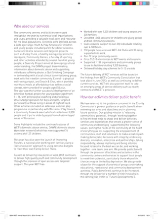 Who used our services
The community centres and facilities were used
throughout the year by numerous local organisations
and clubs, providing a valuable focal point and resource
for the local populations. Activities were provided across
a wide age range: Youth & Play Activities for children
and young people included parent & toddler sessions,
dance and drama sessions and targeted projects
such as Funky Trunk, a healthy eating programme for
teenagers; Community Games, a fun day of sporting
and other activities attended by several hundred young
people; a Diversity Project aimed at developing cultural
understanding; the DAWN project disseminating
information about domestic abuse and supporting
individuals suffering abuse; a Quit Smoking Campaign
in partnership with a local clinical commissioning group;
work with the traveller community. Extend - a physical
well-being project, and Snack & Chat, which provides
nutritious meals at affordable prices within a social
context, were provided for people aged 50 plus.
The year saw the further successful development of an
extensive football project for young people aged from
5 - 16, with professional coaching and providing a
structured progression for boys and girls, targeted
particularly at those living in areas of highest need.
Other activities included an extensive summer play
programme in partnership with Worcester Play Council,
a community firework event which attracted over 8,000
people and trips for elderly people from disadvantaged
areas in Worcester.
Some highlights include the continued success of
WCT’s domestic abuse service, DAWN (domestic abuse
Worcester network) which has now supported 76
victims and 127 children.
This year has also seen the launch of Improving
Futures, a national pilot working with families using a
‘personalisation’ approach to using personal budgets
to meet their own Family Action Plans.
As well as delivering new pieces of work WCT continues
to deliver high quality youth and community development
through the provision of open access and targeted
support. This year WCT has:

56943 WCT Annual Report 2012 - 2013 V3.indd 14

• 	 Worked with over 1,200 children and young people and
300 families
• 	 Delivered 1,856 sessions for children and young people
and 565 community sessions
• 	 Given one2one support to over 250 individuals totalling
over 4,500 hours
• 	 150 people have accessed WCT Job Clubs with 35 being
supported into work.
•	 Run 12 large community events
• 	 Circa 53,518 attendances to WCT events and sessions
• 	 Supported 1,138 organisations and community groups
	 to use its facilities totalling 9,320 booking
• 	 Delivered holiday play schemes for 5-12 yrs olds
The future delivery of WCT services will be based on
the findings from WCT’s Community Consultation that
took place in June 2013, as well as continuing to deliver
current services. WCT will also position itself to take
on emerging areas of service delivery such as health
contracts and NEET’s provision.

How our activities deliver public benefit
We have referred to the guidance contained in the Charity
Commission’s general guidance on public benefit when
reviewing our aims and objectives and in planning
future activities. Our guiding mission is ‘releasing
communities’ potential’, through ‘working together
to find the best ways to shape and deliver activities,
services and experiences that create a greater sense of
community and belonging’ supported by the following
values: putting the needs of the community at the heart
of everything we do; supporting the empowerment of
communities, staff and volunteers to make a real impact;
making democratic decisions with integrity; embracing
diversity, innovation, enterprise and partnerships; taking
responsibility, always improving and being solution
focused to become the best we can be; and working
together - one team, one aim. We provide public benefit
through the provision of facilities and activities in the
community centres and services to support local people
to meet their potential, particularly those whose life
chances may be limited by deprivation. We also provide
a base for the support of a variety of groups undertaking
educational, recreational and community development
activities. Public benefit will continue to be increased
through the delivery of a number of new initiatives in
the coming year (refer to “Future Developments”).

05/12/2013 16:31

 