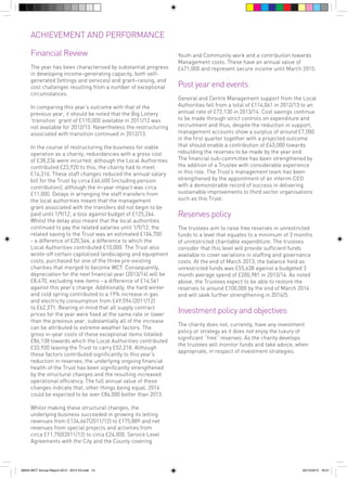 ACHIEVEMENT AND PERFORMANCE
Financial Review
The year has been characterised by substantial progress
in developing income-generating capacity, both selfgenerated (lettings and services) and grant-raising, and
cost challenges resulting from a number of exceptional
circumstances.
In comparing this year’s outcome with that of the
previous year, it should be noted that the Big Lottery
‘transition’ grant of £110,000 available in 2011/12 was
not available for 2012/13. Nevertheless the restructuring
associated with transition continued in 2012/13.
In the course of restructuring the business for viable
operation as a charity, redundancies with a gross cost
of £38,236 were incurred; although the Local Authorities
contributed £23,920 to this, the charity had to meet
£14,316. These staff changes reduced the annual salary
bill for the Trust by circa £46,600 (including pension
contribution), although the in-year impact was circa
£11,000. Delays in arranging the staff transfers from
the local authorities meant that the management
grant associated with the transfers did not begin to be
paid until 1/9/12, a loss against budget of £125,264.
Whilst the delay also meant that the local authorities
continued to pay the related salaries until 1/9/12, the
related saving to the Trust was an estimated £104,700
- a difference of £20,564, a difference to which the
Local Authorities contributed £10,000. The Trust also
wrote-off certain capitalised landscaping and equipment
costs, purchased for one of the three pre-existing
charities that merged to become WCT. Consequently,
depreciation for the next financial year (2013/14) will be
£8,670, excluding new items - a difference of £14,561
against this year’s charge. Additionally, the hard winter
and cold spring contributed to a 19% increase in gas
and electricity consumption from £49,594 (2011/12)
to £62,371. Bearing in mind that all supply contract
prices for the year were fixed at the same rate or lower
than the previous year, substantially all of the increase
can be attributed to extreme weather factors. The
gross in-year costs of these exceptional items totalled
£86,138 towards which the Local Authorities contributed
£33,920 leaving the Trust to carry £52,218. Although
these factors contributed significantly to this year’s
reduction in reserves, the underlying ongoing financial
health of the Trust has been significantly strengthened
by the structural changes and the resulting increased
operational efficiency. The full annual value of these
changes indicate that, other things being equal, 2014
could be expected to be over £84,000 better than 2013.

Youth and Community work and a contribution towards
Management costs. These have an annual value of
£471,000 and represent secure income until March 2015.

Post year end events
General and Centre Management support from the Local
Authorities fell from a total of £114,061 in 2012/13 to an
annual rate of £72,130 in 2013/14. Cost savings continue
to be made through strict controls on expenditure and
recruitment and thus, despite the reduction in support,
management accounts show a surplus of around £7,000
in the first quarter together with a projected outcome
that should enable a contribution of £43,000 towards
rebuilding the reserves to be made by the year end.
The financial sub-committee has been strengthened by
the addition of a Trustee with considerable experience
in this role. The Trust’s management team has been
strengthened by the appointment of an interim CEO
with a demonstrable record of success in delivering
sustainable improvements to third sector organisations
such as this Trust.

Reserves policy
The trustees aim to raise free reserves in unrestricted
funds to a level that equates to a minimum of 3 months
of unrestricted charitable expenditure. The trustees
consider that this level will provide sufficient funds
available to cover variations in staffing and governance
costs. At the end of March 2013, the balance held as
unrestricted funds was £55,638 against a budgeted 3
month average spend of £200,981 in 2013/14. As noted
above, the Trustees expect to be able to restore the
reserves to around £100,000 by the end of March 2014
and will seek further strengthening in 2014/5.

Investment policy and objectives
The charity does not, currently, have any investment
policy or strategy as it does not enjoy the luxury of
significant “free” reserves. As the charity develops
the trustees will monitor funds and take advice, when
appropriate, in respect of investment strategies.

Whilst making these structural changes, the
underlying business succeeded in growing its letting
revenues from £134,667(2011/12) to £175,889 and net
revenues from special projects and activities from
circa £11,750(2011/12) to circa £24,000. Service Level
Agreements with the City and the County covering

56943 WCT Annual Report 2012 - 2013 V3.indd 15

05/12/2013 16:31

 