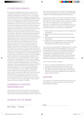 FUTURE DEVELOPMENTS
During this period Worcester Community Trust has
completed negotiations with Worcester City Council
leading to the signing of leases for the six community
centres and a three-year management agreement for
St John’s Youth Centre, has undertaken a TUPE transfer
to the Trust employment of staff from both Worcester
City Council and Worcestershire County Council and
undertaken a full re-structuring of Trust staff. The Trust
can now look forward to a period of relative stability as
it enters the second year of three-year Service Level
Agreements with the two councils. Planning for a future
beyond the current contracts requires the trust to
analyse existing areas of work to measure their fitness
for purpose, impact and sustainability, whilst exploring
new potential avenues of income that will enable the
organisation to reduce its reliance on the local authority
funding. While there is every confidence that the Trust
will be well placed to secure future contracts with
Worcester City Council and Worcestershire County
Council to deliver the same or similar services, the
downward pressure on local government funding
suggests that levels of funding on offer will be lower.
The earliest firm indication of likely levels of funding for
which we might bid will be December, 2013. The Trust is
examining a number of possible scenarios and preparing
a longer term strategy. Resources will be devoted over
the next two years to sector-research, capacity-building
and the development of partnerships to optimise the
Trust’s position to successfully bid for a wide range of
commissions. Development of a commercial strategy
will also be of key importance over the next period. The
Trust will continue to expand lettings in the centres,
building on the above-target growth achieved in 2012/13;
significant capacity still exists to substantially grow
this area of business. Future strategic development
will be predicated on the desirability of diversifying
income streams and reducing reliance on the two
service level contracts with Worcester City Council and
Worcestershire County Council; at this point in time
a mix of income generated through the Trust’s own
activities and a portfolio of contracts and commissions
from a range of sources would appear to be the ideal
outcome to ensure long-term viability.

STATEMENT OF TRUSTEES
RESPONSIBILITIES

the financial statements in accordance with applicable
law and United Kingdom Accounting Standards (United
Kingdom Generally Accepted Accounting Practice).
Company law requires the trustees to prepare financial
statements for each financial year which give a true and
fair view of the state of affairs of the charitable company
and of the incoming resources and application of
resources, including the income and expenditure of the
charitable company for that period. In preparing those
financial statements, the trustees are required to
• 	 Select suitable accounting policies and then apply them
consistently;
• 	 Observe the methods and principles in the Charity
SORP;
• 	 Make judgements and estimates that are reasonable
and prudent;
• 	 Prepare the financial statements on the going concern
basis unless it is inappropriate to presume that the
charitable company will continue in business.
The trustees are responsible for keeping proper accounting
records which disclose with reasonable accuracy at any
time the financial position of the charitable company and
to enable them to ensure that the financial statements
comply with the Companies Act 2006. They are also
responsible for safeguarding the assets of the charitable
company and hence for taking reasonable steps for the
prevention and detection of fraud and other irregularities.
In so far as the trustees are aware:
• 	 there is no relevant audit information of which the
charitable company’s auditors are unaware; and
• 	 the trustees have taken all steps that they ought to
have taken to make themselves aware of any relevant
audit information and to establish that the auditors are
aware of that information.

AUDITORS
The auditors, The Richards Sandy Partnership Ltd, will
be proposed for re-appointment at the forthcoming
Annual General Meeting.

The trustees (who are also the directors of Worcester
Community Trust for the purposes of company law) are
responsible for preparing the Report of the Trustees and

ON BEHALF OF THE BOARD:
...................................................
Ms V Yates - Trustee

56943 WCT Annual Report 2012 - 2013 V3.indd 16

Date: .............................................

05/12/2013 16:31

 