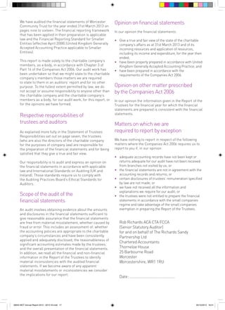 We have audited the financial statements of Worcester
Community Trust for the year ended 31st March 2013 on
pages nine to sixteen. The financial reporting framework
that has been applied in their preparation is applicable
law and the Financial Reporting Standard for Smaller
Entities (effective April 2008) (United Kingdom Generally
Accepted Accounting Practice applicable to Smaller
Entities).
This report is made solely to the charitable company’s
members, as a body, in accordance with Chapter 3 of
Part 16 of the Companies Act 2006. Our audit work has
been undertaken so that we might state to the charitable
company’s members those matters we are required
to state to them in an auditors’ report and for no other
purpose. To the fullest extent permitted by law, we do
not accept or assume responsibility to anyone other than
the charitable company and the charitable company’s
members as a body, for our audit work, for this report, or
for the opinions we have formed.

Respective responsibilities of
trustees and auditors
As explained more fully in the Statement of Trustees
Responsibilities set out on page seven, the trustees
(who are also the directors of the charitable company
for the purposes of company law) are responsible for
the preparation of the financial statements and for being
satisfied that they give a true and fair view.
Our responsibility is to audit and express an opinion on
the financial statements in accordance with applicable
law and International Standards on Auditing (UK and
Ireland). Those standards require us to comply with
the Auditing Practices Board’s Ethical Standards for
Auditors.

Scope of the audit of the
financial statements
An audit involves obtaining evidence about the amounts
and disclosures in the financial statements sufficient to
give reasonable assurance that the financial statements
are free from material misstatement, whether caused by
fraud or error. This includes an assessment of: whether
the accounting policies are appropriate to the charitable
company’s circumstances and have been consistently
applied and adequately disclosed; the reasonableness of
significant accounting estimates made by the trustees;
and the overall presentation of the financial statements.
In addition, we read all the financial and non-financial
information in the Report of the Trustees to identify
material inconsistencies with the audited financial
statements. If we become aware of any apparent
material misstatements or inconsistencies we consider
the implications for our report.

56943 WCT Annual Report 2012 - 2013 V3.indd 17

Opinion on financial statements
In our opinion the financial statements:
• 	 Give a true and fair view of the state of the charitable
company’s affairs as at 31st March 2013 and of its
incoming resources and application of resources,
including its income and expenditure, for the year then
ended;
• 	 have been properly prepared in accordance with United
Kingdom Generally Accepted Accounting Practice; and
• 	 have been prepared in accordance with the
requirements of the Companies Act 2006.

Opinion on other matter prescribed
by the Companies Act 2006
In our opinion the information given in the Report of the
Trustees for the financial year for which the financial
statements are prepared is consistent with the financial
statements.

Matters on which we are
required to report by exception
We have nothing to report in respect of the following
matters where the Companies Act 2006 requires us to
report to you if, in our opinion:
• 	 adequate accounting records have not been kept or
returns adequate for our audit have not been received
from branches not visited by us; or
• 	 the financial statements are not in agreement with the
accounting records and returns; or
• 	 certain disclosures of trustees’ remuneration specified
by law are not made; or
• 	 we have not received all the information and
explanations we require for our audit; or
• 	 the trustees were not entitled to prepare the financial
statements in accordance with the small companies
regime and take advantage of the small companies
exemption in preparing the Report of the Trustees.

	 Rob Richards ACA CTA FCCA
	 (Senior Statutory Auditor)
	 for and on behalf of The Richards Sandy
Partnership Ltd
	 Chartered Accountants
	 Thorneloe House
	 25 Barbourne Road
	Worcester
	 Worcestershire, WR1 1RU
	 Date: .............................................

05/12/2013 16:31

 
