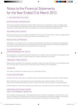 Notes to the Financial Statements
for the Year Ended 31st March 2013
1. ACCOUNTING POLICIES
ACCOUNTING CONVENTION
The financial statements have been prepared under the historical cost convention, and in accordance with
the Financial Reporting Standard for Smaller Entities (effective April 2008), the Companies Act 2006 and the
requirements of the Statement of Recommended Practice, Accounting and Reporting by Charities.

INCOMING RESOURCES
All incoming resources are included on the Statement of Financial Activities when the charity is legally entitled
to the income and the amount can be quantified with reasonable accuracy.

RESOURCES EXPENDED
Expenditure is accounted for on an accruals basis and has been classified under headings that aggregate all
cost related to the category. Where costs cannot be directly attributed to particular headings they have been
allocated to activities on a basis consistent with the use of resources.

ALLOCATION AND
APPORTIONMENT OF COSTS
Most expenditure is allocated directly to the fund to which it relates. General overheads are recharged to funds
via a management fee which is determined by the trustees, dependent on the project.

TANGIBLE FIXED ASSETS
Depreciation is provided at the following annual rates in order to write off each asset over its estimated useful
life. From 2013-2014, new assets with a value of less than £1,000 will not be capitalised.

TAXATION
The charity is exempt from corporation tax on its charitable activities.
	

FUND ACCOUNTING
Unrestricted funds can be used in accordance with the charitable objectives at the discretion of the trustees.
Restricted funds can only be used for particular restricted purposes within the objects of the charity.
Restrictions arise when specified by the donor or when funds are raised for particular restricted purposes.
Further explanation of the nature and purpose of each fund is included in the notes to the financial statements.

PENSION COSTS AND OTHER
POST-RETIREMENT BENEFITS
The charitable company operates a defined benefit pension scheme for 5 employees transferred from Local
Authority employment. No other pension scheme is currently operated. Contributions payable to the pension
scheme are charged to the Statement of Financial Activities in the period to which they relate.

56943 WCT Annual Report 2012 - 2013 V3.indd 19

05/12/2013 16:31

 