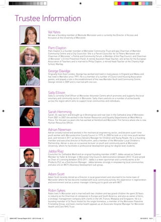 Trustee Information
Val Yates

Val was a founding member of Westside Worcester and is currently the Director of Access and
Inclusion at the University of Worcester.

Pam Clayton

Pam Clayton is a founder member of Worcester Community Trust and was Chairman of Warndon
Community Centre and a City Councillor. She is a Parish Councillor for St Peters Worcester and
Chairman of Worcester`s Family and Community Forum, a Member of the Play Council, and Chairman
of Worcester`s Crime Prevention Panel. A retired Assistant Head Teacher, she writes for the European
Association of Teachers and is married to Philip Clayton, a retired Head Teacher at the Chantry High
School, Martley.

George Davidge

Originally from East London, George has worked and lived in many places in England and Wales and
has lived in Warndon since 1997. He is a member of a number of Council and Housing Association
panels, and played a role in the establishment of the new Warndon Youth and Community Centre.
George retired in 2009 and is married with one son.

Sally Ellison

Sally is currently Chief Officer at Worcester Volunteer Centre which promotes and supports the local
voluntary and community sector in Worcester. Sally chairs and sits on a number of active boards
across the region which aims to support local communities and individuals.

Sarah Hemming

Sarah, 33, was born and brought up in Bromsgrove and now lives in the Cathedral area of Worcester.
From 2001 to 2007 she worked in the Human Resources and Equality Departments at West Mercia
Police. For the past six years she has worked at Hereford and Worcester Fire Service where she is now
Human Resources Officer.

Adrian Newman

Adrian initially trained and worked in the mechanical engineering sector, and became a part-time
youth worker with Worcestershire County Council in 1975. In 2000 he took on a full-time youth worker
post, and retired in 2011 as Service Delivery Manager for Children and Young People. He is a founding
member and executive director of Youthcomm, and a member of the Worcester Local Children’s
Partnership. Adrian is also an occasional lecturer on youth and community work at Worcester
University, where he facilitates a professional development group for degree level students.

Jabba Riaz

Councillor for Cathedral Ward and an original founding member of WCT. Jabba served as Cabinet
Member for Safer & Stronger in Worcester City Council’s Administration between 2012-13 and served
as Chair of Licensing between 2010-2011. Jabba is a keen sportsman and currently works at Air
Products PLC as a Distribution Manager. Jabba believes strongly in empowering local communities
and also sits on WCT’s Business Development sub-group.

Adam Scott

Adam Scott recently retired as a Director in local government and returned to his home town of
Worcester where he has become involved with local community activity. His experience in regeneration
and environment and as a senior manager is being put to good use with WCT.

Robin Sykes

Robin lives in Worcester and is married with two children and two grand-children He spent 20 Years
in industry as the Chairman of companies in Europe and South America, and also as owner of Actis,
a strategic management company with clients in the UK, France, Malaysia and Singapore. He is a
founding member of St Pauls Hostel for the single homeless, a member of the Worcester Palestine
Friendship Group, and hears mental health appeals as an Associate Hospital Manager for Worcester
Health and Care NHS Trust.

56943 WCT Annual Report 2012 - 2013 V3.indd 3

05/12/2013 16:31

 