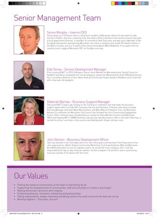 Senior Management Team
Simon Murphy - Interim CEO

Simon grew up in Droitwich and is a long term resident of Worcester where he lives with his wife
and two children. A former university tutor (he holds a PhD in Northern Irish politics) Simon has been
a local government Director, a chamber of commerce Chief Executive, and was also a Member of the
European Parliament representing Worcester. He chairs a company that builds GP health centres in
the Black Country, and is a Trustee of the charity Groundwork West Midlands. In his spare time he
coaches junior rugby at Worcester RFC on Sunday mornings.

Edd Terrey - Service Development Manager

Prior to joining WCT in 2010, Edd was a Senior Youth Worker for Worcestershire County Council in
Redditch and led a countywide anti-social behaviour project for Warwickshire Youth Offending Service.
He is currently a Director of Your Ideas Youth & Community Project based in Redditch and is married
with a two year old daughter.

Deborah Barrow - Business Support Manager

Deb joined WCT 2 years ago initially as the Training Co-ordinator and now leads the business
support teams which include HR, Customer Service and Facilities. Previous roles have included
Diversity Manager with both West Mercia Police and West Mercia Probation Trust. As Worcester
Alliance Co-ordinator for Worcester City Council she founded the city’s Community Engagement
Forum. Other interests have included being a trustee for Asha Women’s Centre and Worcester
YMCA and leading WCT’s DAWN (domestic abuse) and Jobcafe projects. Deb is married to Norman, a
retired fire officer, and lives in the country near Martley with 18 year old twin sons.

John Denton - Business Development Officer

John has worked in the charitable sector for over thirty years and has been Chief Executive of two
arts organisations, Milton Keynes Community Workshop Trust (now Artworks MK) and Worcester
Arts Workshop which he ran for eighteen years. He joined the Trust in August, 2011, and has
responsibility for day-to-day financial matters. He has a degree in Economics and is a practising
musician outside of his duties with the Trust.

Our Values
•	
•	
•	
•	
•	
•	

Putting the needs of communities at the heart of everything we do
Supporting the empowerment of communities, staff and volunteers to make a real impact
Making democratic decisions with integrity
Embracing diversity, innovation, enterprise and partnerships
Taking responsibility, always improving and being solution focused to become the best we can be
Working together – One team, one aim

56943 WCT Annual Report 2012 - 2013 V3.indd 4

05/12/2013 16:31

 