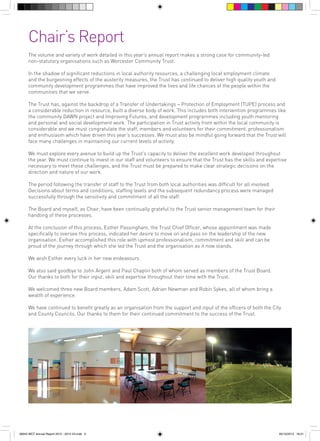 Chair’s Report
The volume and variety of work detailed in this year’s annual report makes a strong case for community-led
non-statutory organisations such as Worcester Community Trust.
In the shadow of significant reductions in local authority resources, a challenging local employment climate
and the burgeoning effects of the austerity measures, the Trust has continued to deliver high quality youth and
community development programmes that have improved the lives and life chances of the people within the
communities that we serve.
The Trust has, against the backdrop of a Transfer of Undertakings – Protection of Employment (TUPE) process and
a considerable reduction in resource, built a diverse body of work. This includes both intervention programmes like
the community DAWN project and Improving Futures, and development programmes including youth mentoring
and personal and social development work. The participation in Trust activity from within the local community is
considerable and we must congratulate the staff, members and volunteers for their commitment, professionalism
and enthusiasm which have driven this year’s successes. We must also be mindful going forward that the Trust will
face many challenges in maintaining our current levels of activity.
We must explore every avenue to build up the Trust’s capacity to deliver the excellent work developed throughout
the year. We must continue to invest in our staff and volunteers to ensure that the Trust has the skills and expertise
necessary to meet these challenges, and the Trust must be prepared to make clear strategic decisions on the
direction and nature of our work.
The period following the transfer of staff to the Trust from both local authorities was difficult for all involved.
Decisions about terms and conditions, staffing levels and the subsequent redundancy process were managed
successfully through the sensitivity and commitment of all the staff.
The Board and myself, as Chair, have been continually grateful to the Trust senior management team for their
handling of these processes.
At the conclusion of this process, Esther Passingham, the Trust Chief Officer, whose appointment was made
specifically to oversee this process, indicated her desire to move on and pass on the leadership of the new
organisation. Esther accomplished this role with upmost professionalism, commitment and skill and can be
proud of the journey through which she led the Trust and the organisation as it now stands.
We wish Esther every luck in her new endeavours.
We also said goodbye to John Argent and Paul Chaplin both of whom served as members of the Trust Board.
Our thanks to both for their input, skill and expertise throughout their time with the Trust.
We welcomed three new Board members, Adam Scott, Adrian Newman and Robin Sykes, all of whom bring a
wealth of experience.
We have continued to benefit greatly as an organisation from the support and input of the officers of both the City
and County Councils. Our thanks to them for their continued commitment to the success of the Trust.

56943 WCT Annual Report 2012 - 2013 V3.indd 5

05/12/2013 16:31

 