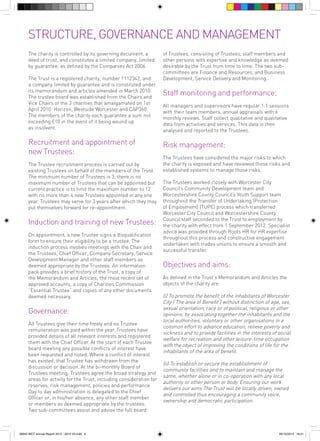 STRUCTURE, GOVERNANCE AND MANAGEMENT
The charity is controlled by its governing document, a
deed of trust, and constitutes a limited company, limited
by guarantee, as defined by the Companies Act 2006.
The Trust is a registered charity, number 1112342, and
a company limited by guarantee and is constituted under
its memorandum and articles amended in March 2010.
The trustee board was established from the Chairs and
Vice Chairs of the 3 charities that amalgamated on 1st
April 2010: Horizon, Westside Worcester and CAP360.
The members of the charity each guarantee a sum not
exceeding £10 in the event of it being wound up
as insolvent.

Recruitment and appointment of
new Trustees:
The Trustee recruitment process is carried out by
existing Trustees on behalf of the members of the Trust.
The minimum number of Trustees is 3; there is no
maximum number of Trustees that can be appointed but
current practice is to limit the maximum number to 12
with no more than 4 new Trustees appointed in any one
year. Trustees may serve for 3 years after which they may
put themselves forward for re-appointment.

Induction and training of new Trustees:
On appointment, a new Trustee signs a disqualification
form to ensure their eligibility to be a trustee. The
induction process involves meetings with the Chair and
the Trustees, Chief Officer, Company Secretary, Service
Development Manager and other staff members as
deemed appropriate by the Trustees. An information
pack provides a brief history of the Trust, a copy of
the Memorandum and Articles, the most recent set of
approved accounts, a copy of Charities Commission
“Essential Trustee” and copies of any other documents
deemed necessary.

Governance:
All Trustees give their time freely and no Trustee
remuneration was paid within the year. Trustees have
provided details of all relevant interests and registered
them with the Chief Officer. At the start of each Trustee
board meeting any possible conflicts of interest have
been requested and noted. Where a conflict of interest
has existed, that Trustee has withdrawn from the
discussion or decision. At the bi-monthly Board of
Trustees meeting, Trustees agree the broad strategy and
areas for activity for the Trust, including consideration for
reserves, risk management, policies and performance.
Day to day administration is delegated to the Chief
Officer or, in his/her absence, any other staff member
or members as deemed appropriate by the trustees.
Two sub-committees assist and advise the full board

56943 WCT Annual Report 2012 - 2013 V3.indd 6

of Trustees, consisting of Trustees, staff members and
other persons with expertise and knowledge as deemed
desirable by the Trust from time to time. The two subcommittees are Finance and Resources, and Business
Development, Service Delivery and Monitoring.

Staff monitoring and performance:
All managers and supervisors have regular 1:1 sessions
with their team members, annual appraisals with 6
monthly reviews. Staff collect qualitative and qualitative
data from activities and services. This data is then
analysed and reported to the Trustees.

Risk management:
The Trustees have considered the major risks to which
the charity is exposed and have reviewed those risks and
established systems to manage those risks.
The Trustees worked closely with Worcester City
Council’s Community Development team and
Worcestershire County Council’s Youth Support team
throughout the Transfer of Undertaking (Protection
of Employment) (TUPE) process which transferred
Worcester City Council and Worcestershire County
Council staff seconded to the Trust to employment by
the charity with effect from 1 September 2012. Specialist
advice was provided through Roots HR for HR expertise
throughout this process and constructive engagement
undertaken with trades unions to ensure a smooth and
successful transfer.

Objectives and aims:
As defined in the Trust’s Memorandum and Articles the
objects of the charity are:

(i) To promote the benefit of the inhabitants of Worcester
City (‘The area of Benefit’) without distinction of age, sex,
sexual orientation, race or of political, religious or other
opinions, by associating together the inhabitants and the
local authorities, voluntary or other organisations in a
common effort to advance education, relieve poverty and
sickness and to provide facilities in the interests of social
welfare for recreation and other leisure-time occupation
with the object of improving the conditions of life for the
inhabitants of the area of benefit.	
(ii) To establish or secure the establishment of
community facilities and to maintain and manage the
same, whether alone or in co-operation with any local
authority or other person or body. Ensuring our work
delivers our aims The Trust will be locally driven, owned
and controlled thus encouraging a community voice,
ownership and democratic participation.	

05/12/2013 16:31

 