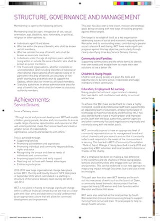 STRUCTURE, GOVERNANCE AND MANAGEMENT
Membership is open to the following persons:
Membership shall be open, irrespective of sex, sexual
orientation, age, disability, race, nationality, or political,
religious or other opinions to:
•	 Individuals aged 18 and above:	
	
•		 Who live within the area of benefit, who shall be known 	
		 as full members;	
•		 Who live outside the area of benefit, who shall be 		
		 known as associate members.	
•		 Individuals under the age of eighteen years, whether 		
		 living within or outside the area of benefit, who shall be 	
		 known as junior members;	
•	 The Trusts and organisations, whether corporate or 		
	
		 unincorporated, (and including branches of national or 	
		 international organisations) which operate solely or in 		
		 part within the area of benefit, are voluntary or non-		
		 profit-distributing and which wish to support the 		
		 Objects, which shall be known as affiliated members;	
•	 	 Statutory authorities in whose administrative area the 		
		 area of benefit lies, which shall be known as statutory 		
		 authority members.
	

Achievements:
Service Delivery:
Service Delivery vision:

“Through social and personal development WCT will enable
children, young people, families and communities to access
a wide range of positive opportunities and experiences that
will unlock potential, make their voices heard and create a
greater sense of responsibility,
significance, security and solidarity with others.”
This is achieved through:
•		 Supporting families
•		 Promoting achievement and aspirations	
•		 Promoting individual and community responsibilities, 		
		 rights and voice
•		 Recognising the unique and diverse needs of 			
		 individuals and communities
•	 Improving opportunities and early support
	
•	 	Reaching out to those with fewest advantages
•	 	Embracing enterprise
2012-2013 saw huge organisational change take place
across WCT. The City and County Council TUPE took place
in September 2012 which culminated in a staffing restructure of the Service Delivery team during Oct 2012 –
Jan 2013.
WCT is not alone in having to manage significant change
within a difficult financial climate but we are now on a clear
path with clear aims and objectives crucially underpinned
by an appropriate culture that will allow for continued
development and improvement.

56943 WCT Annual Report 2012 - 2013 V3.indd 7

This year has also seen a new vision, mission and strategic
goals being set along with new ways of tracking progress
against these targets.
One target is to establish itself as a key organisation
addressing issues of social and economic inequality within
Worcester and its surrounding areas, contributing to greater
social cohesion & well-being. WCT have made significant
progress against this key objective, particularly through
clearly identifying three key Service Delivery themes;

Community and Families:

Supporting communities and the whole family to identify
their own needs and enable them to create their own
solutions to live a better life

Children & Young People:

Children and young people are given the tools and
opportunities to become active, responsible and happy
members of their community

Education, Employment & Learning:

Giving people the tools and opportunities to develop
their own skills, self-confidence and ability to succeed
and achieve
To achieve this WCT have worked hard to create a highlymotivated, skilled and professional staff team supported by
an expanding team of volunteers, employing the latest IT
technology to maximise flexibility and efficiency. WCT has
also worked hard to have a much greater and improved
profile, both with the local authorities, partner agencies
and other community-focused organisations regionally and
nationally along with the wider public.
WCT continually aspires to have an appropriate level of
community representation on its management board and
robust channels and processes to ensure that it constantly
reflects and responds to the needs of the communities it
is serving. This has led to WCT’s Community Consultation
“Think it, Say it, Change it” being launched in early 2013 and
supporting a WCT volunteer and local resident to become a
Trustee of the charity.
WCT’s emphasis has been on making a real difference
to the outcomes and life chances of those young people,
families and communities who engage with our services
and activities. This can be evidenced in our new approach to
measuring impact through Outcomes Stars and use of new
technologies.
This past year has also seen WCT develop and branch
out into new areas of work such as the launch of Dawn,
a community based domestic abuse project that has
supported nearly 100 women and their families within
Warndon and Gorse Hill alone.
WCT were also selected as the local partner by South
Worcestershire Clinical Commissioning Group to support
Turning Point recruit and train 17 local people to help redesign health services.

05/12/2013 16:31

 