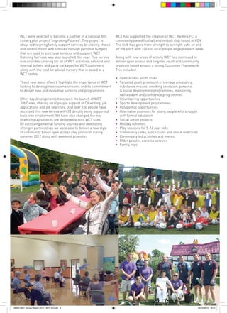 WCT were selected to become a partner in a national BIG
Lottery pilot project ‘Improving Futures’. This project is
about redesigning family support services by placing choice
and control direct with families through personal budgets
that are used to purchase services and support. WCT
Catering Services was also launched this year. This service
now provides catering for all of WCT activities, external and
internal buffets and party packages for WCT customers
along with the food for a local nursery that is based at a
WCT centre.
These new areas of work highlight the importance of WCT
looking to develop new income streams and its commitment
to deliver new and innovative services and programmes.
Other key developments have seen the launch of WCT
Job Cafes, offering local people support in CV writing, job
applications and job searches. Just over 100 people have
accessed this new service with 33 directly being supported
back into employment. We have also changed the way
in which play services are delivered across WCT sites.
By accessing external funding sources and developing
stronger partnerships we were able to deliver a new style
of community based open access play provision during
summer 2012 along with weekend provision.

56943 WCT Annual Report 2012 - 2013 V3.indd 8

WCT has supported the creation of WCT Raiders FC, a
community based football and netball club based at KGV.
The club has gone from strength to strength both on and
off the pitch with 100’s of local people engaged each week.
Along with new areas of activity WCT has continued to
deliver open access and targeted youth and community
provision based around a strong Outcomes Framework.
This included:
•		
•		
		
		
		
•		
•		
•		
•		
		
•		
•		
•		
•		
•		
•		
•		

Open access youth clubs
Targeted youth provision i.e. teenage pregnancy, 		
substance misuse, smoking cessation, personal 		
& social development programmes, mentoring, 		
self-esteem and confidence programmes
Volunteering opportunities
Sports development programmes
Residential opportunities
Alternative provision for young people who struggle 		
with formal education
Social action projects
Holiday schemes
Play sessions for 5-12 year olds
Community cafés, lunch clubs and snack and chats
Community led activities and events
Older peoples exercise services
Family trips

05/12/2013 16:31

 