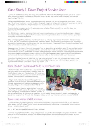 Case Study 1: Dawn Project Service User
“I joined the DAWN project group after being asked by a friend, and initially thought the group wasn’t for me as I wasn’t
being domestically abused, but agreed to go along to support her and have a better understanding of what she was
experiencing at that time.
I am a reasonably intelligent, strong, outgoing woman raising two great kids as a full-time stay-at-home-mum. I am no
sap. I do not cower in corners. I am not “the type” that people imagine as being a victim of domestic abuse and yet prior to
starting the course I read some of my friend’s previous coursework and... well, now I know I was!
I had overlooked, excused, or denied the abusers previous behaviour. This is especially true when the abuse was
psychological, rather than physical.
The DAWN project made me realise that the impact of domestic abuse does not end when the abuse stops! It is a safe,
non-judgemental, discussion group which reaches out to community members where we live and work and by doing so
strengthens informal social networks.
It has certainly helped me understand what domestic abuse is, including its prevalence, the common effects and signs
of abuse, and the characteristics of a perpetrator. The project leaders are committed to assisting all victims of domestic
abuse without prejudice and in confidence and offer one-to-one sessions if required and has a thorough knowledge of what
other services are available to victims of abuse.
My awareness of the impact of domestic violence and how we respond has certainly been raised. To have such a group like
the DAWN project running on my doorstep within the community allows me to feel safe, protected and heard. Community
projects like this are much more able to encourage and support people to work together to build, strengthen and transform
communities by addressing issues that are important to them. Raising awareness and understanding through education
and community development projects such as this may also act as an effective deterrent to future abusers too.
I have found the DAWN project so useful that I am now giving up some of my own time to help set up a support group
for victims of abuse where we hope to raise funds, have social gatherings and have informative guest speakers and
representatives attend to continue the support long into the future.”

Case Study 2: Ronskwood Youth Centre Youth Cafe
“Our Youth Café at Ronkswood provides a relaxing area for
the young people to socialise, interact and enjoy cheap but
healthy snacks and drinks. The idea for the Café came from
us as the current youth room was very often really busy with
different activities and lots of members attending.”
“We got together a load of ideas and then applied for
funding to our local councillor (who kindly donated £250.00!).
This was great as we could buy loads of new equipment for
the café and it gives the centre a better feel.” CD, 13,
“We have a rota and share the responsibility of preparing
and serving the healthy snacks. We are learning lots of skills
such as budgeting, food preparation and there are plans to
start a small allotment. All the money we make from the café goes to restock ingredients and any profits are used to
provide new equipment for the youth club. It’s a place to have fun with your mates and get some nice food!” BW, 13

Quotes from a range of WCT provision:
“I heard about the project through my key worker who recommended it to get experience towards my goal of being a
youth worker. I’ve really enjoyed the two months I’ve been volunteering, especially as it combines two areas of interest
for me – football and youth work”
KO, 19, WCT and Barclays ASB Prevention Project Volunteer
“I’m really enjoying help plan what is going to happen in the new youth club including the new youth café. I think it will be
good for the estate because the old youth club needed doing up, people are helping design this, it’s going to be great!”
A, 15 Dines Green

56943 WCT Annual Report 2012 - 2013 V3.indd 9

05/12/2013 16:31

 