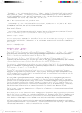“Since starting my work experience at the youth centre, I’ve learnt a lot about the professional media business and how
difficult it is to get a part in it’ I was really lucky to get my work experience here and get a real taste of what it’s like to
do a job in the media environment. I also learnt how to control my voice on air and how to speak slowly so people can
understand. It has been amazing and I’d love to carry it on in the future”.
MP, 14, Work Experience student at St Johns Youth Centre
“I’ve attended The Big Lunch in Tolladine for three years now and this year’s has been the best yet by far. WCT should
be really proud of what they have achieved, it’s been a great day.”
Local resident, Tolladine
“I love coming to lunch club, everyone makes me feel happy as I have no confidence but love coming here. Without this
I would not come out of my home as I cannot walk very well and have poor mobility.”
Warndon lunch club member
I’ve been coming to lunch club for 8 years. The staff were my rock when my mum died. They encouraged me to join lunch
club even when I said no to going they would pick me up. I now feel part of the community, it helps me to make friends,
I love coming.
Warndon Lunch Club member

Organisation Update:
September 2012 staff from Worcestershire and Worcester City Councils were TUPE’d across and a month later a staffing restructure
for the delivery team was undertaken. There were no compulsory redundancies but a number of staff took voluntary redundancy.
Existing and new staff were recruited to the new posts from December 2012.
Existing cultures were identified and needed addressing as WCT went through a period of change management. Whilst the
organisation had a reputation of being a nice and friendly place to work the levels of accrued lieu time and sickness rates of staff were
not sustainable in the current economic climate. Absence from work alone cost WCT c£25,000 per annum.
As a consequence a robust process to manage sickness was implemented which included Back to Work interviews and annual leave
bonuses for staff with a zero sickness record. A staff survey revealed high levels of lieu time, so this was addressed ahead of staff being
TUPE’d across from Worcestershire and Worcester Council.
Following TUPE we consulted with all existing staff on their contract terms and conditions; Unison were involved. Terms were
harmonised across 3 separate contract types, especially in relation to sickness benefits and annual leave where there was a range
of 21-35 days leave. New contracts of employment were issued with affordable but reduced sickness benefits and annual leave was
raised to a minimum of 25 days per annum.
In August 2012 the Customer Service team underwent a restructure with a Manager and Co-ordinator based at the hub based at
Warndon Community Centre. Seven centres are now available for hire – Warndon, Ronkswood, King George V, The Tolly, Horizon,
The Green Centre and St Johns Youth Centre. Lettings income continues to rise with KGV and Warndon bringing in the most income
from our external customers. We continue to provide a bookings and management service to St Peters Village Hall. Our partners,
Worcestershire Family Intervention Project have their office located at The Tolly Centre and The British Legion have a branch office at
Warndon. Also located at Warndon is a day nursery, open 5 days a week, which also offers nursery places for WCT staff.
Staff performance is measured by a balanced scorecard RAG system for staff supervisions and sickness stats are produced to track
long and short term trends.
A recruitment process has been implemented to refresh Board membership which included addressing gaps in skills, experience and
diversity. Other volunteers are involved in our many projects e.g. DAWN domestic abuse project and our volunteers have also acted as
a pool to recruit staff on permanent contracts and sessional staff on casual agreements. WCT has encouraged staff to pursue their
career development through acquiring mentors, taking up internal secondments and embarking on work based qualifications.
WCT has continued to improve its communication internally through Board sub-groups, weekly senior management meetings plus
regular team meetings and 1:1 staff supervisions. Externally, a new website www.worcestercommunitytrust.org.uk and social networks
have heightened its accessibility and visibility from the wider Worcester community.

56943 WCT Annual Report 2012 - 2013 V3.indd 10

05/12/2013 16:31

 
