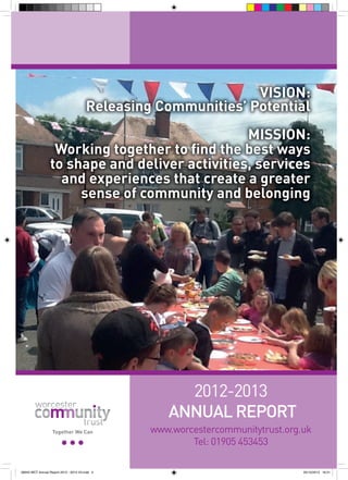 VISION:
Releasing Communities’ Potential
MISSION:
Working together to find the best ways
to shape and deliver activities, services
and experiences that create a greater
sense of community and belonging

2012-2013
ANNUAL REPORT
Together We Can

56943 WCT Annual Report 2012 - 2013 V3.indd 2

www.worcestercommunitytrust.org.uk
Tel: 01905 453453
05/12/2013 16:31

 