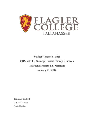 Market Research Paper
COM 403 PR/Strategic Comm Theory/Research
Instructor: Joseph I St. Germain
January 21, 2016
Tifphanie Stafford
RebeccaWeider
Carla Mordica
 