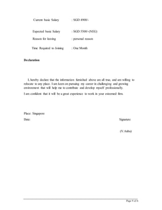 Page 9 of 6
Current basic Salary : SGD 4900/-
Expected basic Salary : SGD 5500/-(NEG)
Reason for leaving : personal reason
Time Required to Joining : One Month
Declaration
I, hereby declare that the information furnished above are all true, and am willing to
relocate to any place. I am keen on pursuing my career in challenging and growing
environment that will help me to contribute and develop myself professionally.
I am confident that it will be a great experience to work in your esteemed firm.
Place: Singapore
Date: Signature
(V.Anbu)
 