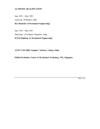 ACADEMIC QUALIFICATION
June 1995 – May 1998
University Of Madras, India,
B.E (Bachelor of Mechanical Engineering).
June 1992 – May 1995
Directorate of Technical Education, India,
D.M.E(Diploma In Mechanical Engineering).
AUTO CAD 2000, Computer Software College, India.
Skilled Evaluation Course in Mechanical Technology, ITE, Singapore.
Page 1 of 6
 