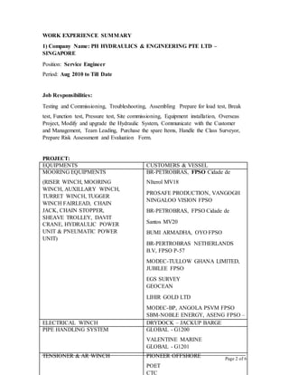 Page 2 of 6
EQUIPMENTS CUSTOMERS & VESSEL
MOORING EQUIPMENTS
(RISER WINCH, MOORING
WINCH, AUXILLARY WINCH,
TURRET WINCH, TUGGER
WINCH FAIRLEAD, CHAIN
JACK, CHAIN STOPPER,
SHEAVE TROLLEY, DAVIT
CRANE, HYDRAULIC POWER
UNIT & PNEUMATIC POWER
UNIT)
BR-PETROBRAS, FPSO Cidade de
NIterol MV18
PROSAFE PRODUCTION, VANGOGH
NINGALOO VISION FPSO
BR-PETROBRAS, FPSO Cidade de
Santos MV20
BUMI ARMADHA, OYO FPSO
BR-PERTROBRAS NETHERLANDS
B.V, FPSO P-57
MODEC-TULLOW GHANA LIMITED,
JUBILEE FPSO
EGS SURVEY
GEOCEAN
LIHIR GOLD LTD
MODEC-BP, ANGOLA PSVM FPSO
SBM-NOBLE ENERGY, ASENG FPSO –
BENITA FIELD
NPCC
JURONG SHIPYARD PTE LTD-
TEEKAY PETROJAL, FPSO ARC II
BW OFFSHORE, FPSO FOR TERANG
SIRASUN BATUR FIELD
ELECTRICAL WINCH DRYDOCK – JACKUP BARGE
PIPE HANDLING SYSTEM GLOBAL - G1200
VALENTINE MARINE
GLOBAL - G1201
POETTENSIONER & AR WINCH PIONEER OFFSHORE
POET
CTC
WORK EXPERIENCE SUMMARY
1) Company Name: PH HYDRAULICS & ENGINEERING PTE LTD –
SINGAPORE
Position: Service Engineer
Period: Aug 2010 to Till Date
Job Responsibilities:
Testing and Commissioning, Troubleshooting, Assembling Prepare for load test, Break
test, Function test, Pressure test, Site commissioning, Equipment installation, Overseas
Project, Modify and upgrade the Hydraulic System, Communicate with the Customer
and Management, Team Leading, Purchase the spare Items, Handle the Class Surveyor,
Prepare Risk Assessment and Evaluation Form.
PROJECT:
 