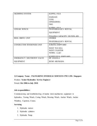 Page 3 of 6
SKIDDING SYSTEM KEPPEL FELS
DAHLIAN
COSL
OPERADORA
F&G
KEPPEL FELS
JURONG SHIPYARD
LINEAR WINCH PH HYDRAULICS RENTAL
EQUIPMENT
PULLING CAPACITY 350 TON, 450
TON.
REEL DRIVE UNIT SWIBER
PH HYDRAULICS RENTAL
EQUIPMENT.CONDUCTOR TENSIONER UNIT JURONG SHIPYARD
WEST TUCANA
WEST COASTER
NOBEL 1,2,&3
KEPPELFELS SHIPYARD
ENSCO 120, 121&122EMERGENCY SHUTDOWN VALVE
EQUIPMENT
TURRET BEARING SYSTEM
BP ANGOLA
BUMI ARUMADA
2) Company Name: PALMARINE OVERSEAS SERVICES PTE LTD- Singapore
Position: Senior Hydraulics Service Engineer
Period: Oct 2006 to July 2010
Job responsibilities:
Commissioning and troubleshooting of marine deck machineries equipment in
hydraulics, Towing Winch, Coring Winch, Mooring Winch, Anchor Winch, Anchor
Windless, Capstron, Cranes.
Servicing
1. Hydraulic motors
2. Hydraulic cylinders
3. Hydraulic Pump
 