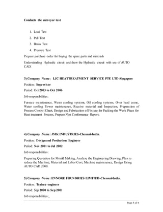 Page 5 of 6
Conducts the surveyor test
1. Load Test
2. Pull Test
3. Break Test
4. Pressure Test
Prepare purchase order for buying the spare parts and materials
Understanding Hydraulic circuit and draw the Hydraulic circuit with use of AUTO
CAD.
3) Company Name: LJC HEATTREATMENT SERVICE PTE LTD-Singapore
Position: Supervisor
Period: Oct 2003 to Oct 2006
Job responsibilities:
Furnace maintenance, Water cooling systems, Oil cooling systems, Over head crane,
Water cooling Tower maintenance, Receive material and Inspection, Preparation of
Process Control Chart, Design and Fabrication of Fixture for Packing the Work Piece for
Heat treatment Process, Prepare Non Conformance Report.
4) Company Name: JMK INDUSTRIES-Chennai-India.
Position: Designand Production Engineer
Period: Nov 2001 to Jul 2002
Job responsibilities:
Preparing Quotation for Mould Making, Analyze the Engineering Drawing, Plan to
reduce the Machine, Material and Labor Cost, Machine maintenance, Design Using
AUTO CAD 2000.
5) Company Name: ENNORE FOUNDRIES LIMITED-Chennai-India.
Position: Trainee engineer
Period: Sep 2000 to Sep 2001
Job responsibilities:
 