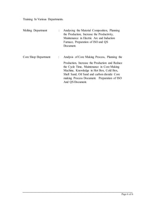 Page 6 of 6
Training In Various Departments.
Melting Department : Analysing the Material Composition, Planning
the Production, Increase the Productivity,
Maintenance in Electric Arc and Induction
Furnace, Preparation of ISO and QS
Document.
Core Shop Department : Analysis of Core Making Process, Planning the
Production, Increase the Production and Reduce
the Cycle Time, Maintenance in Core Making
Machine, Knowledge in Hot Box, Cold Box,
Shell Sand, Oil Sand and carbon dioxide Core
making Process Document. Preparation of ISO
And QS Document.
 