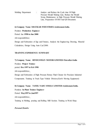 Page 7 of 6
Molding Department : Analyze and Reduce the Cycle time Of High
Pressure Mould Making Line, Reduce the Mould
Scrap, Maintenance in High Pressure Mould Making
Line, Preparation Of ISO And QS Document.
6) Company Name: SHANKAR INDUSTRIES-Arakkonam-India.
Position: Production Engineer
Period: Jun 1998 to Jun 2000
Job responsibilities:
Design and Fabrication of Jigs and Fixtures, Analysis the Engineering Drawing, Material
Calculation, Design Using Auto Cad 2000.
TRAINING EXPERIENCE SUMMARY
7) Company Name: HINDUSTHAN MOTOR LIMITED-Tiruvallur-India
Position: Project Trainee
period: Dec 1997 to Feb 1998
Job responsibilities:
Design and Fabrication of High Pressure Rotary Fluid Cleaner for Precision Industrial
Components. Training in Track Type Vehicle Division.(Earth Moving Equipment)
8) Company Name: TAMIL NADU STEELS LIMITED-Arakkonam-India.
Position: In Plant Trainee Engineer
Period: May1997 to Jun1997
Job responsibilities:
Training in Melting, pouring and Rolling Mill Section. Training in Work Shop.
Personal Details:
 