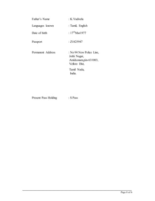 Page 8 of 6
Father’s Name : K.Vadivelu
Languages known : Tamil, English
Date of birth : 17th
Mar1977
Passport : Z1825947
Permanent Address : No 94 New Police Line,
Jothi Nagar,
Arakkonam,pin-631003,
Vellore Dist,
Tamil Nadu,
India.
Present Pass Holding : S Pass
 