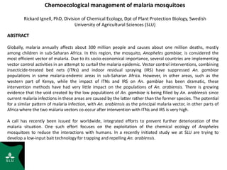 Chemoecological management of malaria mosquitoes
Rickard Ignell, PhD, Division of Chemical Ecology, Dpt of Plant Protection Biology, Swedish
University of Agricultural Sciences (SLU)
ABSTRACT
Globally, malaria annually affects about 300 million people and causes about one million deaths, mostly
among children in sub-Saharan Africa. In this region, the mosquito, Anopheles gambiae, is considered the
most efficient vector of malaria. Due to its socio-economical importance, several countries are implementing
vector control activities in an attempt to curtail the malaria epidemic. Vector control interventions, combining
insecticide-treated bed nets (ITNs) and indoor residual spraying (IRS) have suppressed An. gambiae
populations in some malaria-endemic areas in sub-Saharan Africa. However, in other areas, such as the
western part of Kenya, while the impact of ITNs and IRS on An. gambiae has been dramatic, these
intervention methods have had very little impact on the populations of An. arabiensis. There is growing
evidence that the void created by the low populations of An. gambiae is being filled by An. arabiensis since
current malaria infections in these areas are caused by the latter rather than the former species. The potential
for a similar pattern of malaria infection, with An. arabiensis as the principal malaria vector, in other parts of
Africa where the two malaria vectors co-occur after intervention with ITNs and IRS is very high.
A call has recently been issued for worldwide, integrated efforts to prevent further deterioration of the
malaria situation. One such effort focuses on the exploitation of the chemical ecology of Anopheles
mosquitoes to reduce the interactions with humans. In a recently initiated study we at SLU are trying to
develop a low-input bait technology for trapping and repelling An. arabiensis.
 