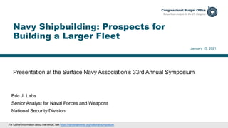Presentation at the Surface Navy Association’s 33rd Annual Symposium
January 15, 2021
Eric J. Labs
Senior Analyst for Naval Forces and Weapons
National Security Division
Navy Shipbuilding: Prospects for
Building a Larger Fleet
For further information about the venue, see https://navysnaevents.org/national-symposium.
 