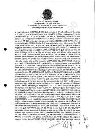 •
•
Mj - SERV'IÇO PÚBLICO fEDERAL
DEPARTP,fV1ENTO DE POLfclA FEDERAL
SUPERINTENDÊNCIA REGIONAL N.o ESTADO D0 PARANÁ
GTOPERAÇÃO LAVAJATÓ/l:>~CORISR/DPF/PR
era o presidente da BR DISTRIBUIDORA; QUE, em razão da CPI, o Presidente da República
LUÍS INÁCIO LULA DA SILVA atribuiu a JOSÉ EDUARDO DUTRA a missão de pilJ1:icipar do
"esvaziamento" 'da CPI DA PETROBRAS; QUE JOSI;. EDUARDO DUTRA era muito bem
conceituado como político, tendo facilidade de diálogo, inclusive com a oposição, apesar
de ser do PT; QUE, então, para .cumpr,ir essa mi~são, JOSÉ EDUARDO DUTRA deixou a
presidência da BR DISTRIBUIDORA; QUE, para preencher o cargo, foi nomeado JOSÉ DE
LIMA ANDRADE NETO; QUE JOSÉ DE LIMA ANDRADE NETO era gerente de novos
negócios, vinculado à presidência da PETROBRAS;,QUE JOSÉ EDUARDO DUTRA tinha, um
vínculo político antigo com'JOSÉ DE UMA ANDRADE NETO; QUE, além dísso, JOSÉ DE
LIMA ANDRADE NETO tinha' sido, por uri.S dois anos, secretário de gás e energia de
EDISON LOBÃO no Ministério de Minas e Energia; QUE, na época, o Presidente LULA
também havia concedido influência polítka, sobre a BR DISTRIBUIDORA a FERNANDO
COLLOR DE MELLO, senador pelo Partido Trabálh,ista Brasileiro - PTB; QUE o declarante
não sabe a razão pela qual foi concedida a FERNANDO COLLOR DE MELLO influência
sobre a BR DISTRIBUIDORA; QUE, indagado sopre ~e isso decorreu de uma negociação
para que o PTB passasse à base governista e inc!usive deixasse de apoiar a CPI da
PETROBRAS, o declarante disse que não sabe, mas acha is'so provável; QUE, assim, JOSÉ
DE LIMA ANDRADE NETO foi indicado para a Presidência da BR DISTRIBUIDORA com o
apoio político do PT (JOSÉ EDUARDO' DUTRA), do PMDB (EDISON LOBÃO) e do PTB
(FERNANDO COLLOR DE MELLO); QUE as diretorias da BR DISTRIBUIDORA foram
divididas entre o PT, oPMDB e o PTB; QUE 9 aeclarante foi indicado pelo PT e pelo PMDB
para a Diretoria Financeira e de Serv.iços; QUE ANDURTE DE BARROS DUARTE FILHO foi
indicado para a Diretoria de Mercado' Consumidor pela bancada do PT na Câmara dos
Deputados; QUE o PTB, por meio de FERNANDO COLLOR 'DE MELLO, indicou JOSÉ ZONIS
para a Diretoria de Operações e Logística e LUIS CLAUDIO CASEIRA SANCHES para a
Diretoria de Rede de Postos de Serviço; QUE JOSÉ EONIS éra genro de um general que
foi chefe da Casa'Militar na época em que FERNANDO COLLOR DE MELLO foi Presidente
da República; QUE LUIS CLAUDIO CASEIRASANCHES foi indicado a FERNANDO COLLOR
DE MELLO por JOSÉ ZONIS; QUE JOSÉ ZONIS era padrinho de casamento da filha de
LUIS CLAUDIO CASEIRA SANCHES; QUE, em meados de 2010, houve uma reunião na BR
DISTRIBUIDORA com a presidência, todos os diretores e FERNANDO COLLOR DE MELLO;
QUE a realização dessa reunião foi uma sugestão do Presidente da República Luís
INÁCIO LULA DA SILVA a FERNANDO COLLOR'DE MELLO; QUE FERNANDO COLLOR DE
MELLO estava acompanhado por JOÃO JOSÉ PEREiRA DE LYRA, político e usineiro em
Alagoas; QUE FERNANDO COLLOR DE MELLO queria que a BR DISTRIBUIDORA
comprasse grande quantidade de álcool, no valor de um bilhão de reais, de usinas de
Alagoas; QUE se tratava de uma compra de safra antecipada; QUE na prática se tratava
de uma concessão de crédito às, usinas; QU6, de a,cordo com FERNANDO COLLOR DE
MELLO, naquele ano uma grande enchente havia acometido o Estado de Alagoas e
Q",do moi"" d""" QUE FERNANDO .CD~& ti~' iOd",i';
37022289859
Inq
3990
 