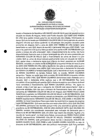 •
•
MJ - SERViÇO PÚBLICO FEDERAt
DEPARTAMENTO DE POLíCIA FEDERAL
SUPERINTEND~NCIA REGIONAL NO ESTADO DO PARANÁ
. GT OPERAÇÃO LAVAJATO/DRCOR/SR/DPF/PRf .,' ,.
levado o Presidente da República LUÍS INÁCIO' LUtA DÀ SILVA para ver pessoalmente a
situação do Estado de Alagoas, tehdo LULA ficado chocado; QUE JOÃO JOSÉ PEREIRA
DE LYRA teria cedido imóveis para fins de reconstrução çlas cidades, minimizando os
danos; QUE ele foi levado por FERNANDO COLLOR DE MELLO como exemplo de usineiro
alagoano altruísta que estava ajudando na recuperação dos prejuízos causados pelas
enchentes em Alagoas; QUE a usina. de JOÃO ~OSÉ PEREIRA DE LYRA também seria
beneficiada no caso; QUE, depois da reuniã6; ô declarante falou para JOSÉ ZONIS: "Liga
para o teu padrinho e diz que eu falei que existe'~'ma norma na BR DISTRIBUIDORA que
proíbe a compra de safra antecip~da";. QUE, independentemente da norrrla, não havia
disponibilidade financeira para a:compra lmtecipada de safra tal como pretendido por
FERNANDO COLLOR DE MELLO; QUE o financiamento de usinas de álcool é o pior
crédito; QUE as usinas de álcool estavam praticamente todas em 's,ituação de falência;
QUE, apesar disso, o declarante séi,ube que o Banco do Brasil, presidido por ALDEMIR
BENDINE, concedeu um crédito de 11.$ 50,000:000,00 (cinq",enta milhões de reais) à usina
- , . " ! -
de JOAO JOSE PEREIRA DE LYRA; QUE o decfârante não sabe as condições pelas quais o
Banco do Brasil concedeu esse cré~to; QUE, 'sobre ,esse ,fato, o declarante foi chamado
por RENAN CALHEIROS a fornecer explicaçõ,és; QUE o ,declarante se reuniu no gabinete
de RENAN CALHEIROS no Senado Federal; QUE, na ocasião, RENAN CALHEIROS
perguntou: "Nestor, eu soube que você conc'edeu R$ 50,000,000,00 (cinquenta milhões
de reais) ao JOÃO LYRA"; QUE RENAN CALHEIROS demonstrava estar chateado com a
situação; QUE o declarante então explicou que a BR DISTRIBUIDORA Mo havia
concedido o financiamento em questão; QUE o declarante explicou que o Banco do Brasil
havia concedido o financiamento; QUE RENAN CALHEIROS afirmou: "Ah, agora eu
entendi, então é por isso que a campanha do COLLOR está deslanchando"; QUE o
declarante entendeu com isso que o dinheiro do financiamento havia sido usado na
campanha de FERNANDO COLLOR DE MELLO em Alagoas; QUE PEDRO PAULO LEONI
RAMOS era o operador de FERNANDO COLLOR DE MELLO na BR DISTRIBUIDORA; QUE
o declarante tinha reuniões periódicas, mensais ou bimestrais, com PEDRO PAULO LEONI
RAMOS (representando FERNANDO COLLOR DE MELLO), JOSÉ ZONIS e DELCÍDIO DO
AMARAL no Hotel Copacabana Palace para tratar dE;,recebimento e repasse de propinas
na BR DISTRIBUIDORA; QUE essas reuniões ocorrerám entre 2010 e 2013; QUE DELCÍDlO
DO AMARAL participava das reuniões porque tinh~ uma ascendência grande sobre o
presidente da BR DISTRIBUIDORA, JOSÉ DE UMA ANDRADE NETO; QUE DELCÍDIO DO
AMARAL também era considerado responsável pela indicação do. declarante para a
diretoria da BR DISTRIBUIDORA; QUE, em 2010, logo depois das eleições, foVeita uma
reunião de "acerto geral", no Hotel Leme Palaceiconvocada por PEDRO PAULO LEONI
RAMOS (representando FERNANDO COLLOR DE ,MELLO), CÂNDIDO VACAREZZA e
DELCÍDIO DO AMARAL; QUE participaram dessa reunião o declarante, ANDURTE DE
BARROS DUARTE FILHO, JOSÉ ZONIS e LUIS CLAUDIO CASEIRA SANCHES, ou seja, os }
diretores da BR DISTRIBUIDORA. além dos políticos mencionados; QUE ficou acertado
, ' " 1 J
&~ 3,,·
~.j
37022289859
Inq
3990
 