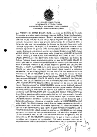 •
•
"
MJ - SERViÇO PÚBLICO FEDERÁL
DEPARTAMENTO DE POlÍGA FEDERAL
SUPERINTENDÊNCIA REGIONAL NO ESTADO DO PARANÁ
GT OPERAÇÃO LAVAJATO/DRCOR/SR!OPF/PR
que ANDURTE DE BARROS DUARTE FILHO, por, meio da Diretoria de Mercado
Consumidor, arrecadaria propina destinada à bancada dei PT na Câmara dos Deputados,
especialmente aos Deputados Federais CÂNDIDO V.ACAREllA, VANDER LOUBET, JOSÉ
MENTOR, ANDRÉ VARGAS e JILMAR TAr~O; QUE o,deçl~rante sabe que a Diretoria de
Mercado Consumidor tratava dos grandes coilsumidÇ>res de combustível; QUE o
declarante sabe que nas negociações da Diretoria de: Mercado Consumidor havia
cobrança e pagamento de propina; QUE no entanto ó' declarante não sabe indicar
contratos específicos em que isso tenha ocorrido; QLJE'o declarante acredita que os
repasses de propina nessa diretoria ocorriam sem atuação de operadores; QUE inclusive
VANDER LOUBET tinha uma proximidade muito grande com ANDURTE DE BARROS
DUARTE FILHO; QUE nessa reunião ficou definido que JOSÉ ZONIS e LUIS CLAUDIO
CASEIRA SANCHES; por meio da Diretoria de Operaçõ~s e Logística e da Diretoria de
Rede de Postos de Serviço, arrecadariam propina em favor de FERNANDO COLLOR DE
MELLO, por meio do operador PEDRO PAULO LWNI RAMOS; QUE o declarante, por
meio da Diretoria Financeira e de Serviços, arrecadaria propina para DELCÍDIQ DO
AMARAL e RENAN CALHEIROS, bem como atenderia solicitações de FERNANDO
COLLOR DE MELLO (por meio de pmRO PAULO LEONI RAMOS) e CANDIDO
VACAREZZA; QUE, em 2009, logo dep,ois da1Josse de JOSÉ DE LIMA ANDRADE NETO na
Presidência da BR DISTRIBUIDORA, já:havia sido feit~ uma outra reunião, no Hotel
Copacabana Palace, em seu anexo, da qual participaram 'pEDRO PAULO LEONI RAMOS
(representando :FERNANDO COLLOR DE. MELLO), RENAN CALHEIROS, DELCÍDIO DO
AMARAL, JOSÉ DE LIMA ANDRADE NETO e o declarante; QUE nessa reunião JOSÉ DE
LIMA ANDRADE NETO foi bastante didático aoexplic~f. que os negócios nos quais
haveria "discricionariedade" da BR DISTRlBUlD.0RA eram'a compra de álcool, o aluguel
de caminhões para transporte de combustível e a construção de bases de distribuição
de combustíveis; QUE esses seriam os ne,gócios, que poderiam render propina mais
substancial na BR DISTRIBUIDORA; QUE na ocasião JOSÉ DE LIMA ANDRADE NETO se
disponibilizou a ajudar os políticos interessados; QUE em 2012 o declarante foi chamado
ao gabinete de RÉNAN CALHEIROS no Senado Federal; QUE na ocasião RENAN
CALHEIROS reclamou da falta de repasse de propina por parte do declarante; QUE o
declarante explicou que não' estava arrecadando propina na BR DISTRIBUIDORA; QUE
então RENAN CALHEIROS disse que a partir de então deixal(a de prestar apoio político
ao declarante; QUE, no entanto, o declara,nt.e PEtrri'laneceúna Diretoria Financeira e de
Serviços da BR DISTRIBUIDORA; QUE, a partir de' 2012, PEDRO PAULO LEONI RAMOS e
FERNANDO COLLOR DE MELLO passarama'r~dal'1lar que JOSÉ ZONIS não mais estava
atendendo a contento aos compromissos"ass~midos; QUE, além disso, na época, JOSÉ
DE LIMA ANDRADE NETO e JOSÉ ZONIS resolveram moralizar e organizar a área de
transportes da BR DISTRIBUIDORA; especialmente no que se refere ao aluguel de
caminhões para transporte de combustíveis; QUE muitas empresas nãGl mais se
37022289859
Inq
3990
 
